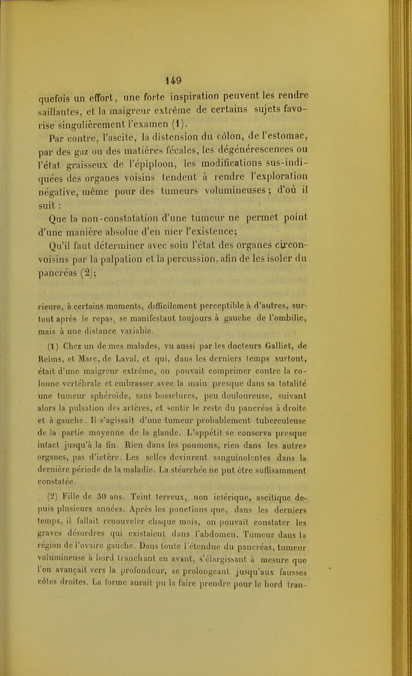 quefois un effort, une forte inspiration peuvent les rendre saillantes, et la maigreur extrême de certains sujets favo- rise singulièrement l'examen (1). Par contre, l'ascite, la distension du côlon, de l'estomac, par des gaz ou des matières fécales, les dégénérescences ou l'état graisseux de l'épiploon, les modifications sus-indi- quées des organes voisins tendent à rendre l'exploration négative, même pour des tumeurs volumineuses ; d'où il suit : Que la non-constatation d'une tumeur ne permet point d'une manière absolue d'en nier l'existence; Qu'il faut déterminer avec soin l'état des organes cij'con- voisins par la palpation et la percussion, afin de les isoler du pancréas (2)-, rienre, à certains moments, difficilement perceptible à d'autres, sur- tout après le repas, se manifestant toujours à gauche de l'ombilic, mais à une dislance variable. (1) Chez un de mes malades, vu aussi par les docteurs Galliet, de Reims, et Marc, de Laval, et qui, dans les derniers temps surtout, était d'une maigreur extrême, on pouvait comprimer contre la co- lonne vertébrale et embrasser avec la inain presque dans sa totalité une tumeur sphéroïde, sans bosselures, peu douloureuse, suivant alors la pulsation des artères, et sentir le reste du pancréas à droite et à gauche. Il s'agissait d'une tumeur probablement tuberculeuse de la partie moyenne de la glande. L'appétit se conserva presque intact jusqu'à la fin. Rien dans les poumons, rien dans les autres organes, pas d'ictère. Les selles devinrent sanguinolentes dans la dernière période de la maladie. La stéarrhce ne put être suffisamment constatée. (2) Fille de 30 ans. Teint terreux, non iciérique, ascitique de- puis plnsicurs années. Après les ponctions que, dans les derniers temps, il fallait renouveler chaque mois, on pouvait constater les graves désordres qui existaient dans l'abdomen. Tumeur dans la région de l'ovaire gauche. Dans toute l'étendue du pancréas, tumeur volumineuse à bord tranchant en avant, s'clargissant à mesure que l'on avançait vers la profondeur, se prolongeant jusqu'aux fausses côtes droites. La forme aurait pu la faire prendre pour le bord Iran-