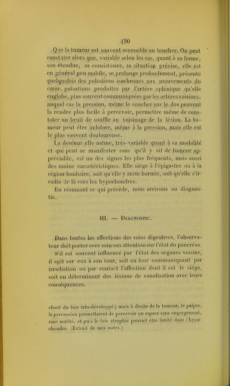 ISO iQiie la tumeur est souvent accessible au toucher. On peut constater alors que, variable selon les cas, quant à sa forme, son étendue, sa consistance, sa situatiop précise, elle .est en général peu mobile, se prolonge profondément, présente ([uelqucfois des pulsations isochrones aux mouvements ^lu coeur, pulsations produites par l'artère .splénique qu'elle englobe, plus souvent communiquées parles artères voisines, auquel cas la pression, même le coucher §ur le dos peuvcpt la rendre plus facile à percevoir, permettre même de cons- tater un bruit de souffle au voisinage de la lésion, La tu- meur peut être indolore, même à la pression, mais elle est le plus souvent douloureuse. La douleur ,elle-même, très-variable quant ^ sa modalité et qui peut se manifester sans qu'il y ait de tuii^eur ,^- préciable, est un des signes les plus fréquents, mais aussi des moins caractéristiques. Elle siège à l'épigastrc ou à la région lombaire, soit qu'elle y reste bornée, soit qu'elle s'ir- radie do là vers les hypocbondres. En résumant ce qui précède, nous arrivons au diagnos- tic. IIL — Diagnostic. Pans toutes les affections des voies digestives, l'observa- teur doit porter avec soin son attention sur l'étal du pancréas. S'il est souvent influencé par l'état des organes voisins, il agit sur eux à son tour, soit en leur communiquant par irradiation ou par contact l'affection dont il est le siège, soit en déterminant des lésions de canalisation avec leurs conséquences. chant du foie très-dévcloppé ; mais à droite de la tumeur, le palper, la percussion permettaient de percevoir un espace sans engorgement, sans matitc, et puis le l'oie atrophié pouvait être limité dans ,l'hy|»o- chondre. (Extrait de mes notes.)