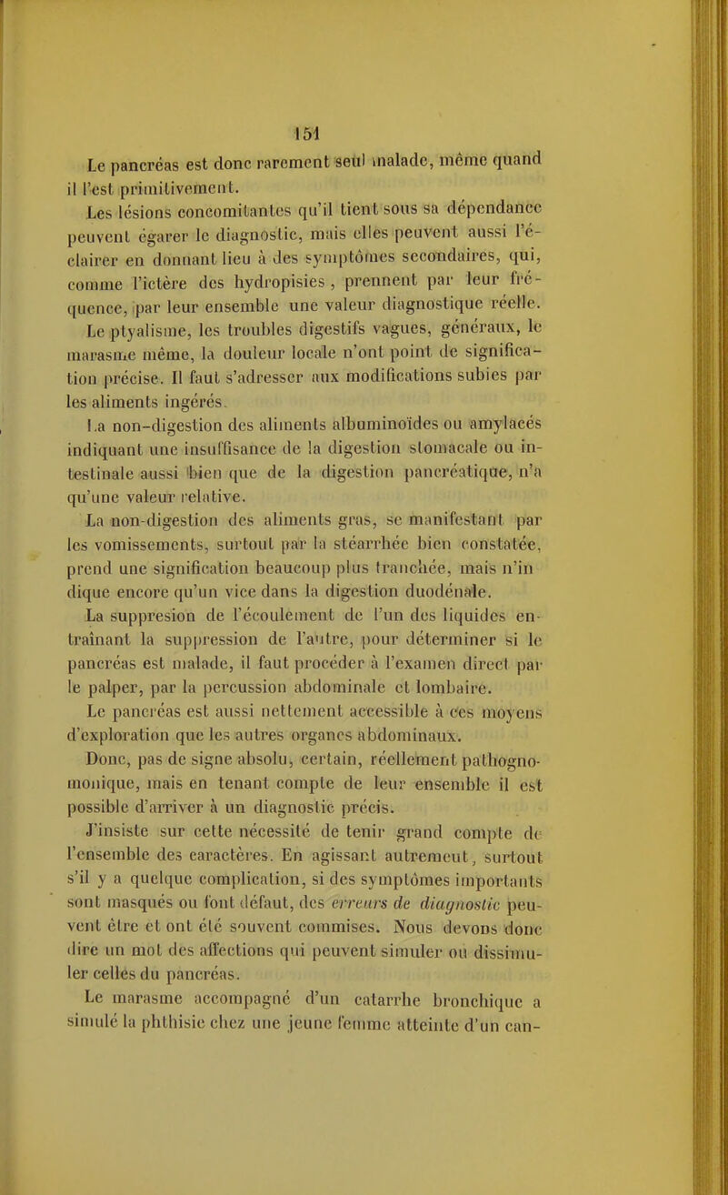 Le pancréas est donc rarement seul malade, même quand il l'est primilivomciit. Les lésions concomilanlcs qu'il tient sous sa dépendance peuvent égarer le diagnostic, mais elles peuvent aussi l'é- clairer en donnant lieu à des symptômes secondaires, qui, comme l'ictère des hydropisies, prennent par leur fré- quence, ipar leur ensemble une valeur diagnostique réelle. Le ptyalisme, les troubles digestifs vagues, généraux, le marasme même, la douleur locale n'ont point de significa- tion précise. Il faut s'adresser aux modifications subies par les aliments ingérés. l.a non-digestion des aliments albuminoïdes ou amylacés indiquant une insuffisance de la digestion stomacale ou in- testinale aussi 'bien que de la digestion pancréatique, n'a qu'une valeur relative. La non-digestion des aliments gras, se manifestant par les vomissements, surtout pa'r la stéarrhée bien constatée, prend une signification beaucoup plus tranchée, mais n'in dique encore qu'un vice dans la digestion duodéna'le. La suppresion de l'écoulement de l'un des liquides en- traînant la suppression de l'autre, pour déterminer si le pancréas est malade, il faut procéder à l'examen direct par le palper, par la percussion abdominale et lombaire. Le pancréas est aussi nettement accessible à cfes moyens d'exploration que les autres organes abdominaux. Donc, pas de signe absolu, eertain, réellement pathogno- mouique, mais en tenant compte de leur ensemble il est possible d'aiTiver à un diagnostic précis. J'insiste sur cette nécessité de tenir grand compte de l'ensemble des caractères. En agissant autrement, surtout s'il y a quelque complication, si des symptômes importants sont masqués ou font défaut, des erreurs de diagnostic peu- vent être et ont été souvent commises. Nous devons donc (lire un mol des affections qui peuvent simuler ou dissimu- ler celles du pancréas. Le marasme accompagné d'un catarrhe bronchique a simulé la phthisie chez une jeune fenunc atteinte d'un can-