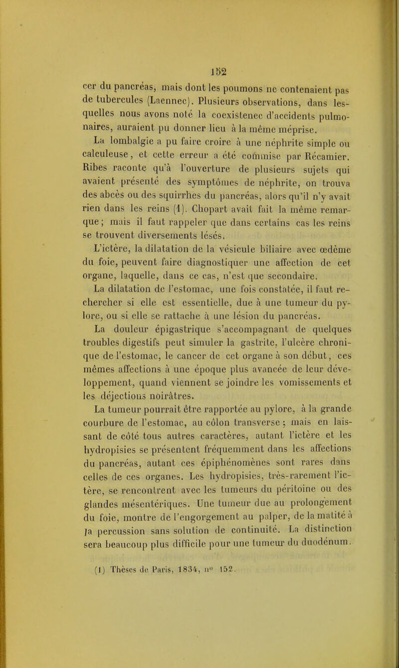 cer du pancréas, mais dont les poumons ne contenaient pas de tubercules (Laennec). Plusieurs observations, dans les- quelles nous avons noté la coexistence d'accidents pulmo- naires, auraient pu donner lieu à la même méprise. La lombalgie a pu faire croire à une néphrite simple ou calculeuse, et cette erreur a été commise par Récamier. Ribes raconte qu'à l'ouverture de plusieurs sujets qui avaient présenté des symptômes de néphrite, on trouva des abcès ou des squirrhes du pancréas, alors qu'il n'y avait rien dans les reins (d). Chopart avait fait la même remar- que ; mais il faut rappeler que dans certains cas les reins se trouvent diversements lésés. L'ictère, la dilatation de la vésicule biliaire avec œdème du foie, peuvent faire diagnostiquer une affection de cet organe, laquelle, dans ce cas, n'est que secondaire. La dilatation de l'estomac, une fois constatée, il faut re- chercher si elle est essentielle, due à une tumeur du py- lore, ou si elle se rattache à une lésion du pancréas. La douleur épigastrique s'accompagnant de quelques troubles digestifs peut simuler la gastrite, l'ulcère chroni- que de l'estomac, le cancer de cet organe à son début, ces mêmes affections à une époque plus avancée de leur déve- loppement, quand viennent se joindre les vomissements et les déjections noirâtres. La tumeur pourrait être rapportée au pylore, à la grande courbure de l'estomac, au côlon transversc ; mais en lais- sant de côté tous autres caractères, autant l'ictère et les hydropisies se présentent fréquemment dans les affections du pancréas, autant ces épiphénomènes sont rares dans celles de ces organes. Les hydropisies, très-rarement l'ic- tère, se rencontrent avec les tumeurs du péritoine ou des glandes mésentériques. Une tumeur due au prolongement du foie, montre de l'engorgement au palper, delamatitéà ja percussion sans solution de continuité. La distinction sera beaucoup plus difficile pour une tumeur du duodénum. (1) Tlièscs de Paris, 1834, a 152.