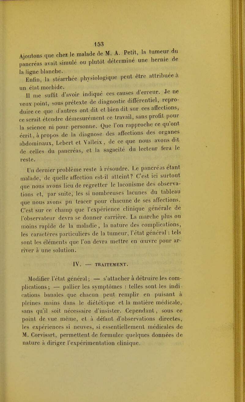 Ajoutons que chez le malade de M. A. Petit, la tumeur du pancréas avait simulé ou plutôt déterminé une hernie de la ligne blanche. - a. Enfin, la stéarrhée physiologique peut être attribuée à un élat morbide. Il me suffit d'avoir indiqué ces causes d'erreur. Je ne veux point, sous prétexte de diagnostic différentiel, repro- duire ce que d autres ont dit et bien dit sur ces affections, ce serait étendre démesurément ce travail, sans profit pour la science ni pour personne. Que l'on rapproche ce qu'ont écrit, à propos de la diagnose des affections des organes abdominaux, Lebert et Valleix, de ce que nous avons d.t de celles du pancréas, et la sagacité du lecteur fera le reste. Un dernier problème reste à résoudre. I.e pancréas étant malade, de quelle affection est-il atteint? C'est ici surtout que nous avons lieu de regretter le laconisme des observa- tions et, par suite, les si nombreuses lacunes du tableau que nous avons pu tracer pour chacune de ses affections. C'est sur ce champ que l'expérience clinique générale de l'observateiu- devra se donner carrière. La marche plus ou moins rapide de la maladie, la nature des complications, les caractères particuliers de la tumeur, l'état général : tels sont les éléments que l'on devra mettre en œuvre pour ar- river à une solution. IV. — TRAITEMENT. Modifier l'état général ; — s'attacher à détruire les com- plications j — pallier les symptômes : telles sont les indi - cations banales que chacun peut remplir en puisant à pleines mains dans le diététique et la matière médicale, sans qu'il soit nécessaire d'insister. Cependant, sous ce point de vue même, et à défaut d'observations directes, les expériences si neuves, si essentiellement médicales de M. Corvisart, permettent de formuler quelques données de nature à diriger l'expérimentation clinique.