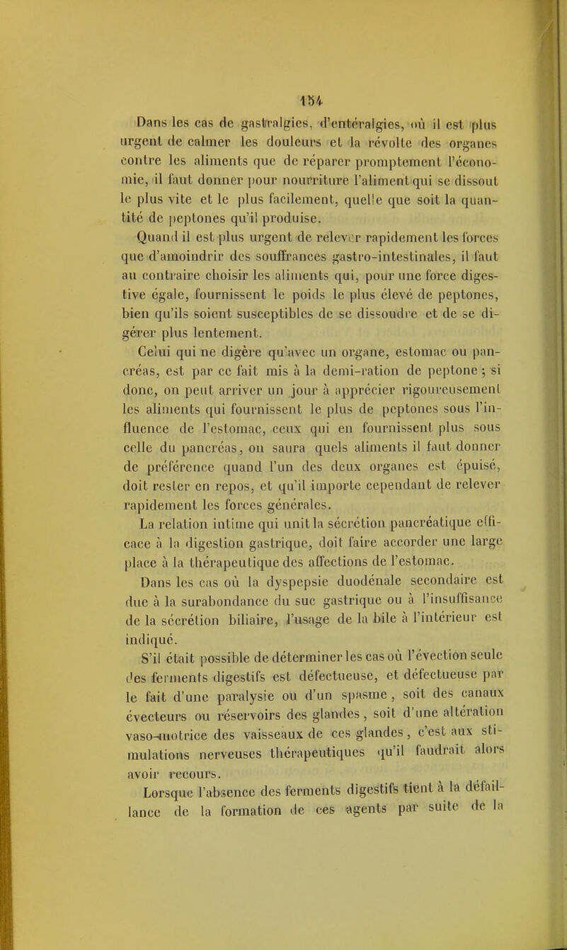 Dans les cas de gastralgies, d'cntcTalgies, oii il est 'plus urgent de calmer les douleurs et da révolte des organes contre les aliments que de réparer promptement l'écono- mie, il faut donner pour nourriture l'aliment qui se dissout le plus vite et le plus facilement, quelle que soit la quan- tité de peptones qu'il produise. Quand il est plus urgent de relevor rapidement les forces que d'amoindrir des souffrances gastro-intestinales, il faut au contraire choisir les aliments qui, pour une force diges- tive égale, fournissent le poids le plus élevé de peptones, bien qu'ils soient susceptibles de se dissoudre et de se di- gérer plus lentement. Celui qui ne digère qu'avec un organe, estomac ou pan- créas, est par ce fait mis à la demi-ration de peptone ; si donc, on peut arriver un Jour à apprécier rigoureusement les aliments qui fournissent le plus de peptones sous l'in- fluence de l'estomac, ceux qui en fournissent plus sous celle du pancréas, on saura quels aliments il faut donner de préférence quand l'un des deux organes est épuisé, doit rester en repos, et qu'il importe cependant de relever rapidement les forces générales. La relation intime qui unit la sécrétion pancréatique efli- cace à la digestion gastrique, doit faire accorder une large place à la thérapeutique des affections de l'estomac. Dans les cas où la dyspepsie duodénale secondaire est due à la surabondance du suc gastrique ou à l'insuffisance de la sécrétion biliaire, l'usage de la bile à l'intérieur est indiqué. S'il était possible de déterminer les cas où l'évection seule des ferments digestifs est défectueuse, et défectueuse par le fait d'une paralysie ou d'un spasme , soit des canaux évecteurs ou réservoirs des glan<les, soit d'une altération vasoHUotrice des vaisseaux de ces glandes, c'est aux sti- mulations nerveuses thérapeutiques qu'il faudrait alors avoir recours. Lorsque l'absence des ferments digestifs tient à la défail- lance de la formation de ces «gents par suite de la
