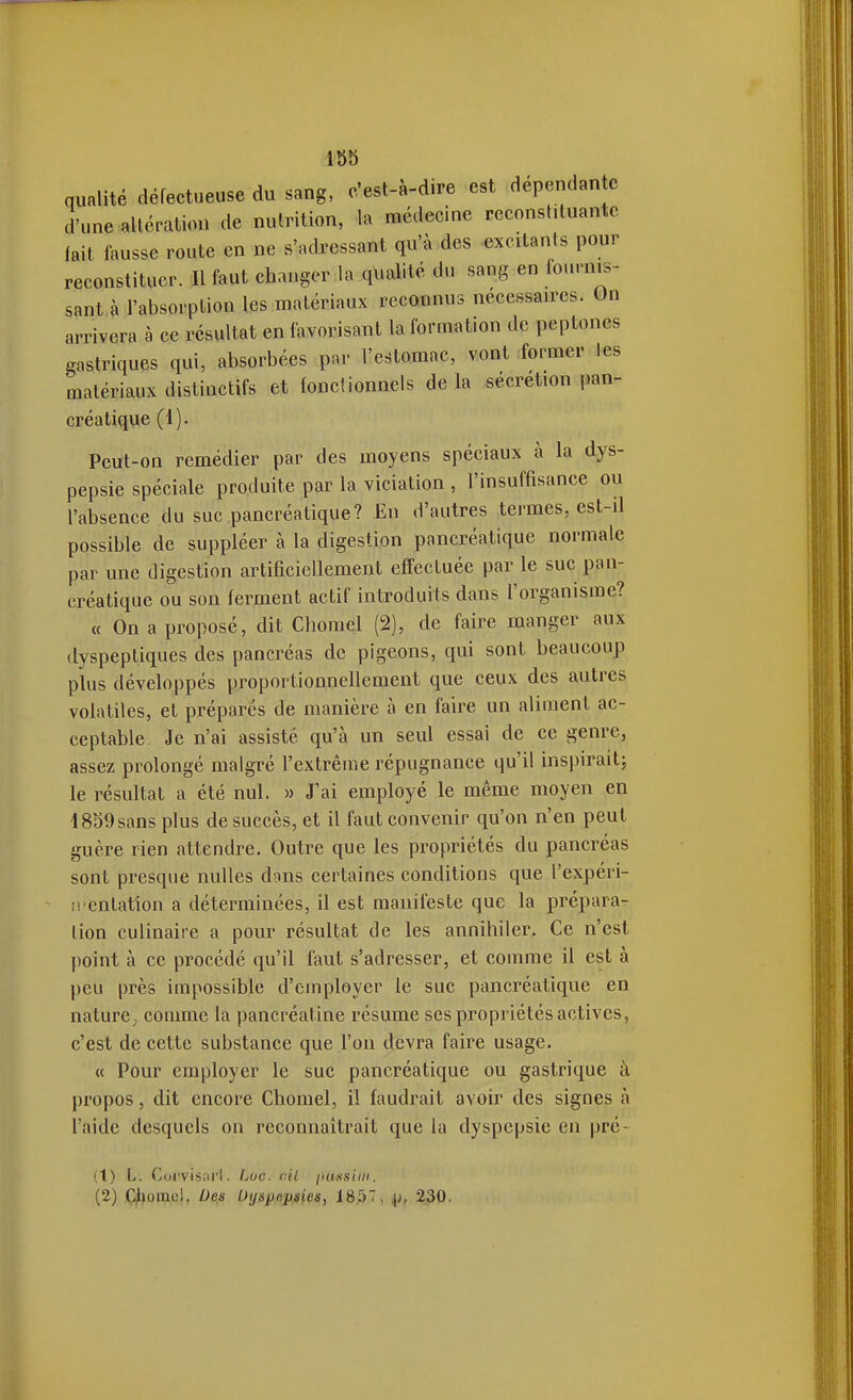 qualité défectueuse du sang, c'est-à-dire est dépendante d'une altération de nutrition, la médecine reconstituante fait fausse route en ne «'adressant qu'à des excitants pour reconstituer. Il faut changer la qualité du sang en fournis- sant à l'absorption les matériaux reconnus nécessaires. On arrivera à ce résultat en favorisant la formation de peptones gastriques qui, absorbées par l'estomac, vont former les matériaux distinctifs et fonctionnels delà sécrétion pan- créatique (1). Peut-on remédier par des moyens spéciaux à la dys- pepsie spéciale produite par la viciation , l'insuffisance ou l'absence du suc pancréatique? En d'autres termes, est-il possible de suppléer à la digestion pancréatique normale par une digestion artificiellement effectuée par le suc pan- créatique ou son ferment actif introduits dans l'organisme? « On a proposé, dit Chomel (2), de faire manger aux dyspeptiques des pancréas de pigeons, qui sont beaucoup plus développés proportionnellement que ceux des autres volatiles, et préparés de manière à en faire un aliment ac- ceptable. Je n'ai assisté qu'à un seul essai de ce genre, assez prolongé malgré l'extrême répugnance qu'il inspiraitj le résultat a été nul. » J'ai employé le même moyen en 1859 sans plus de succès, et il faut convenir qu'on n'en peut guère rien attendre. Outre que les propriétés du pancréas sont presque nulles dons certaines conditions que l'expéri- p. entation a déterminées, il est manifeste que la prépara- lion culinaire a pour résultat de les annihiler. Ce n'est point à ce procédé qu'il faut s'adresser, et comme il est à peu près impossible d'employer le sue pancréatique en nature, comme la pancréatine résume ses propriétés actives, c'est de cette substance que l'on devra faire usage. « Pour employer le suc pancréatique ou gastrique à propos, dit encore Chomel, il faudrait avoir des signes à l'aide desquels on reconnaîtrait que la dyspepsie en pré- c (1) L. C()cvis;ii'l. Luc. cil jinfisiiii. (2) CJliomei, Des Uyspep^es, 1857, .[j, 230.