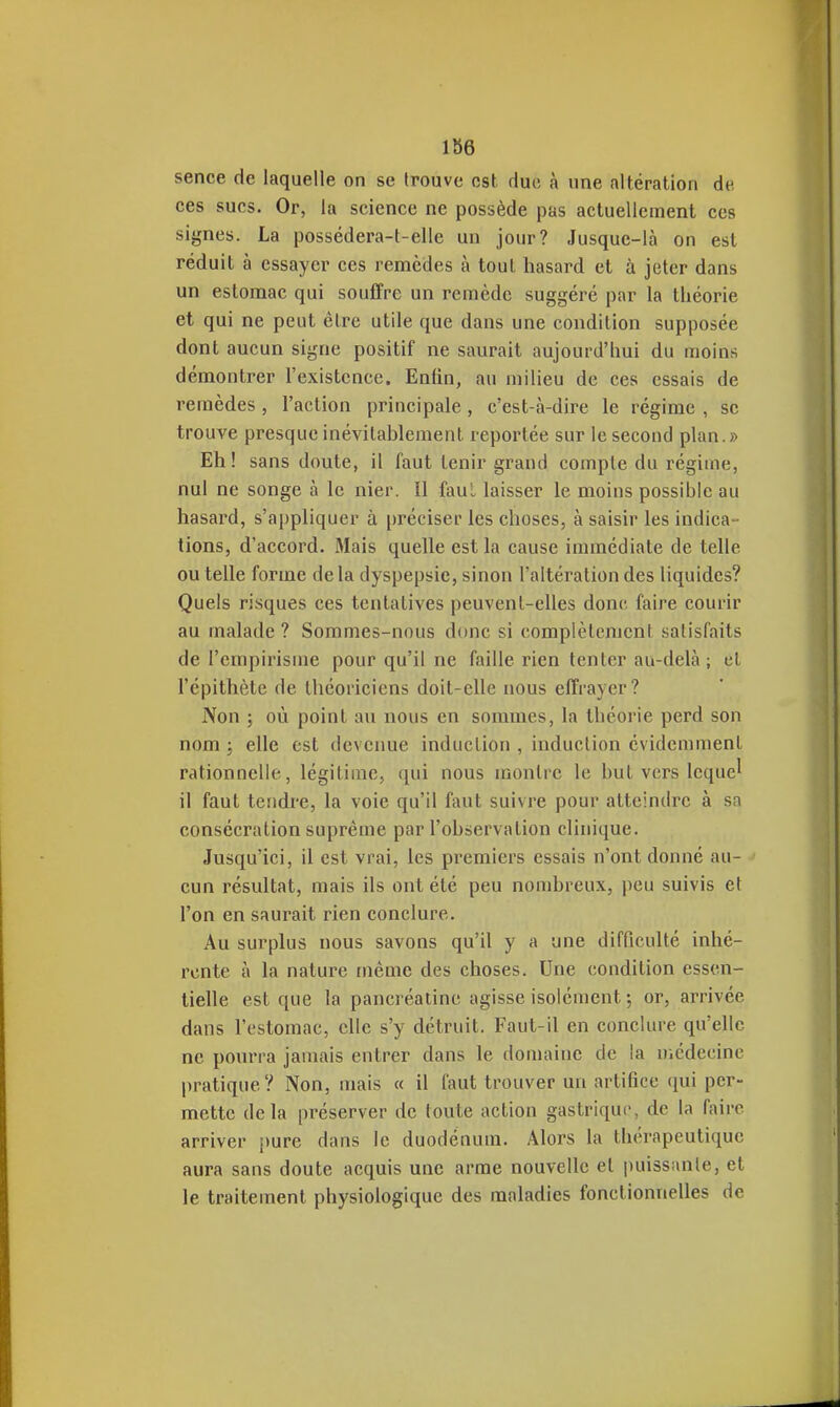 sence de laquelle on se trouve est duo à une altération de ces sucs. Or, la science ne possède pas actuellement ces signes. La possédera-t-elle un jour? Jusque-là on est réduit à essayer ces remèdes à tout hasard et à jeter dans un estomac qui souffre un remède suggéré par la théorie et qui ne peut être utile que dans une condition supposée dont aucun signe positif ne saurait aujourd'hui du moins démontrer l'existence. Enfin, au milieu de ces essais de remèdes , l'action principale , c'est-à-dire le régime , se trouve presque inévitablement reportée sur le second plan.» Eh! sans doute, il faut tenir grand compte du régime, nul ne songe à le nier. Il faul laisser le moins possible au hasard, s'appliquer à préciser les choses, à saisir les indica- tions, d'accord. Mais quelle est la cause immédiate de telle ou telle forme delà dyspepsie, sinon l'altération des liquides? Quels risques ces tentatives peuvent-elles donc, faire courir au malade? Sommes-nous donc si complètement satisfaits de l'empirisme pour qu'il ne faille rien tenter au-delà; et l'épithète de théoriciens doit-elle nous effrayer? Non ; où point au nous en sommes, la théorie perd son nom ; elle est devenue induction , induction évidemment rationnelle, légitime, qui nous montre le but vers leque^ il faut tendre, la voie qu'il faut suivre pour atteindre à sa consécration suprême par l'observation clinique. Jusqu'ici, il est vrai, les premiers essais n'ont donné au- cun résultat, mais ils ont été peu nombreux, peu suivis et l'on en saurait rien conclure. Au surplus nous savons qu'il y a une difficulté inhé- rente à la nature même des choses. Une condition essen- tielle est que la pancréatine agisse isolément ; or, arrivée dans l'estomac, clic s'y détruit. Faut-il en conclure qu'elle ne pourra jamais entrer dans le don)aine de la médecine pratique? Non, mais « il faut trouver un artifice qui per- mette delà préserver de toute action gastrique, de la faire arriver pure dans le duodénum. Alors la thérapeutique aura sans doute acquis une arme nouvelle et puissiinle, et le traitement physiologique des maladies fonctionnelles de