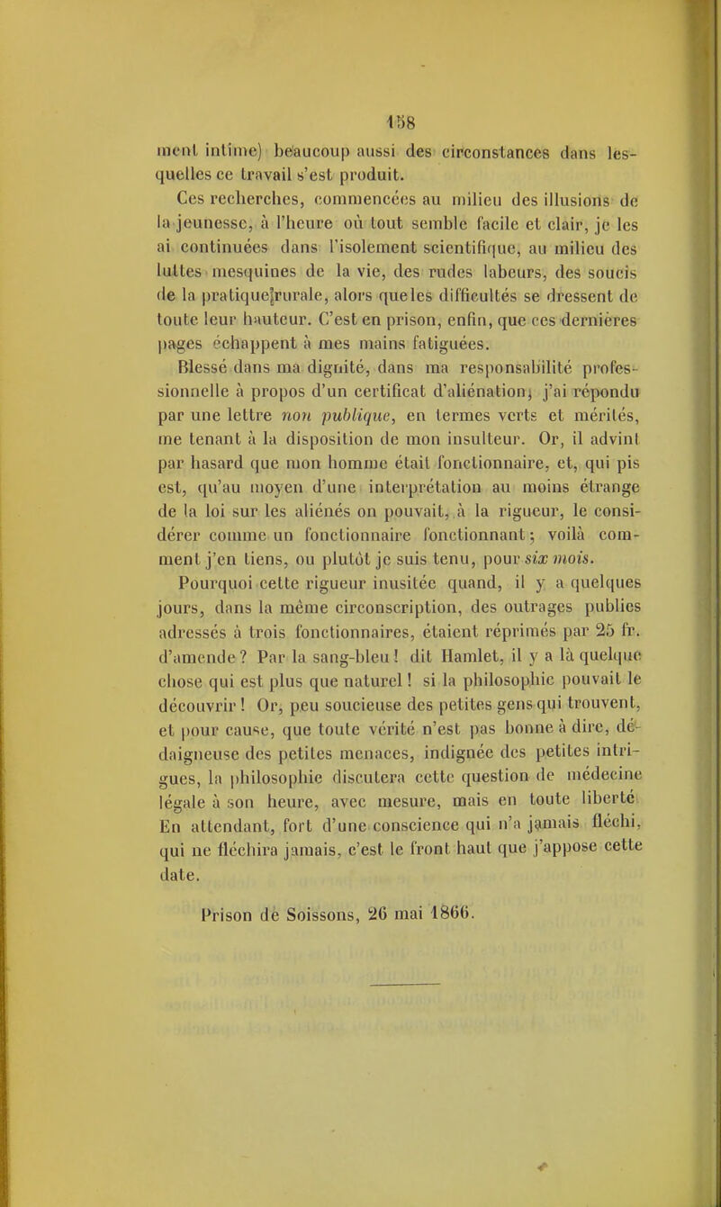 41)8 menl intime) beaucoup aussi des circonstances dans les- quelles ce travail s'est produit. Ces recherches, commencées au milieu des illusions do la jeunesse, à l'heure où tout semble facile et clair, je les ai. continuées dans l'isolement scientifi(|ue, au milieu des luAtes'mesquines de la vie, des rudes labeurs, des soucis de la pratique|rurale, alors que les difficultés se dressent de toute leur hauteur. C'est en prison, enfin, que ces dernières pages échappent à mes mains fatiguées. Blessé dans ma dignité, dans ma responsabilité profes- sionnelle à propos d'un certificat d'aliénation; j'ai répondu par une lettre non publique, en termes verts et mérités, me tenant à la disposition de mon insulteur. Or, il advint par hasard que mon homme était fonctionnaire, et, qui pis est, qu'au moyen d'une inteiprétation au moins étrange de la loi sur les aliénés on pouvait, à la rigueur, le consi- dérer connue un fonctionnaire fonctionnant ; voilà com- ment j'en tiens, ou plutôt je suis tenu, [)ouv six mois. Pourquoi cette rigueur inusitée quand, il y a quelques jours, dans la même circonscription, des outrages publies adressés à trois fonctionnaires, étaient réprimés par 25 fr. d'amende ? Par la sang-bleu ! dit Hamlet, il y a là quelque chose qui est plus que naturel ! si la philosophie pouvait le découvrir ! Or, peu soucieuse des petites gens qui trouvent, et pour cause, que toute vérité n'est pas bonne à dire, dé- daigneuse des petites menaces, indignée des petites intri- gues, la philosophie discutera cette question de médecine légale à son heure, avec mesure, mais en toute liberté En attendant, fort d'une conscience qui n'a jamais fléchi, qui ne fléchira jamais, c'est le front haut que j'appose cette date. Prison de Soissons, 26 mai 1866.