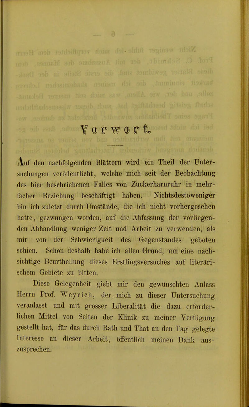 Y @ r w © r 1 Auf den nachfolgenden Blättern wird ein Theil der Unter- suchungen veröffentlicht, welche mich seit der Beobachtung des hier beschriebenen Falles von Zuckerharnruhr in mehr- facher Beziehung beschäftigt haben. Nichtsdestoweniger bin ich zuletzt durch Umstände, die ich nicht vorhergesehen hatte, gezwungen worden, auf die Abfassung der vorliegen- den Abhandlung weniger Zeit und Arbeit zu verwenden, als mir von der Schwierigkeit des Gegenstandes geboten schien. Schon deshalb habe ich allen Grund, um eine nach- sichtige Beurtheilung dieses Erstlingsversuches auf literari- schem Gebiete zu bitten. Diese Gelegenheit giebt mir den gewünschten Anlass Herrn Prof. Wey rieh, der mich zu dieser Untersuchung veranlasst und mit grosser Liberalität die dazu erforder- lichen Mittel von Seiten der Klinik zu meiner Verfügung gestellt hat, für das durch Rath und Tliat an den Tag gelegte Interesse an dieser Arbeit, öffentlich meinen Dank aus- zusprechen.