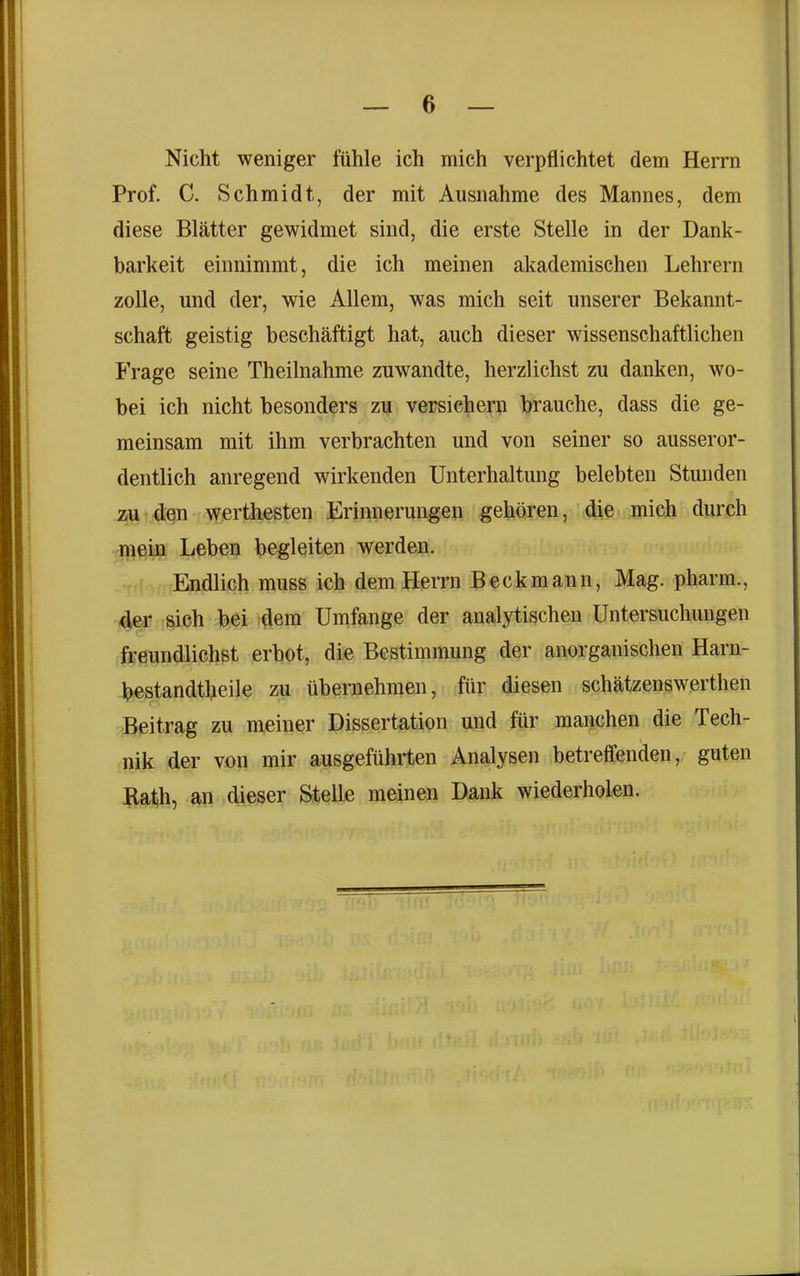 Nicht weniger fühle ich mich verpflichtet dem Herrn Prof. C. Schmidt, der mit Ausnahme des Mannes, dem diese Blätter gewidmet sind, die erste Stelle in der Dank- barkeit einnimmt, die ich meinen akademischen Lehrern zolle, und der, wie Allem, was mich seit unserer Bekannt- schaft geistig beschäftigt hat, auch dieser wissenschaftlichen Frage seine Theilnahme zuwandte, herzlichst zu danken, wo- bei ich nicht besonders zu versichern brauche, dass die ge- meinsam mit ihm verbrachten und von seiner so ausseror- dentlich anregend wirkenden Unterhaltung belebten Stunden zu den werthesten Erinnerungen gehören, die mich durch mein Leben begleiten werden. Endlich muss ich dem Herrn Beckmann, Mag. pharm., der sich bei dem Umfange der analytischen Untersuchungen freundlichst erbot, die Bestimmung der anorganischen Harn- bestandtheile zu übernehmen, für diesen schätzenswerthen Beitrag zu meiner Dissertation und für manchen die Tech- nik der von mir ausgeführten Analysen betreffenden, guten Rath, an dieser Stelle meinen Dank wiederholen.