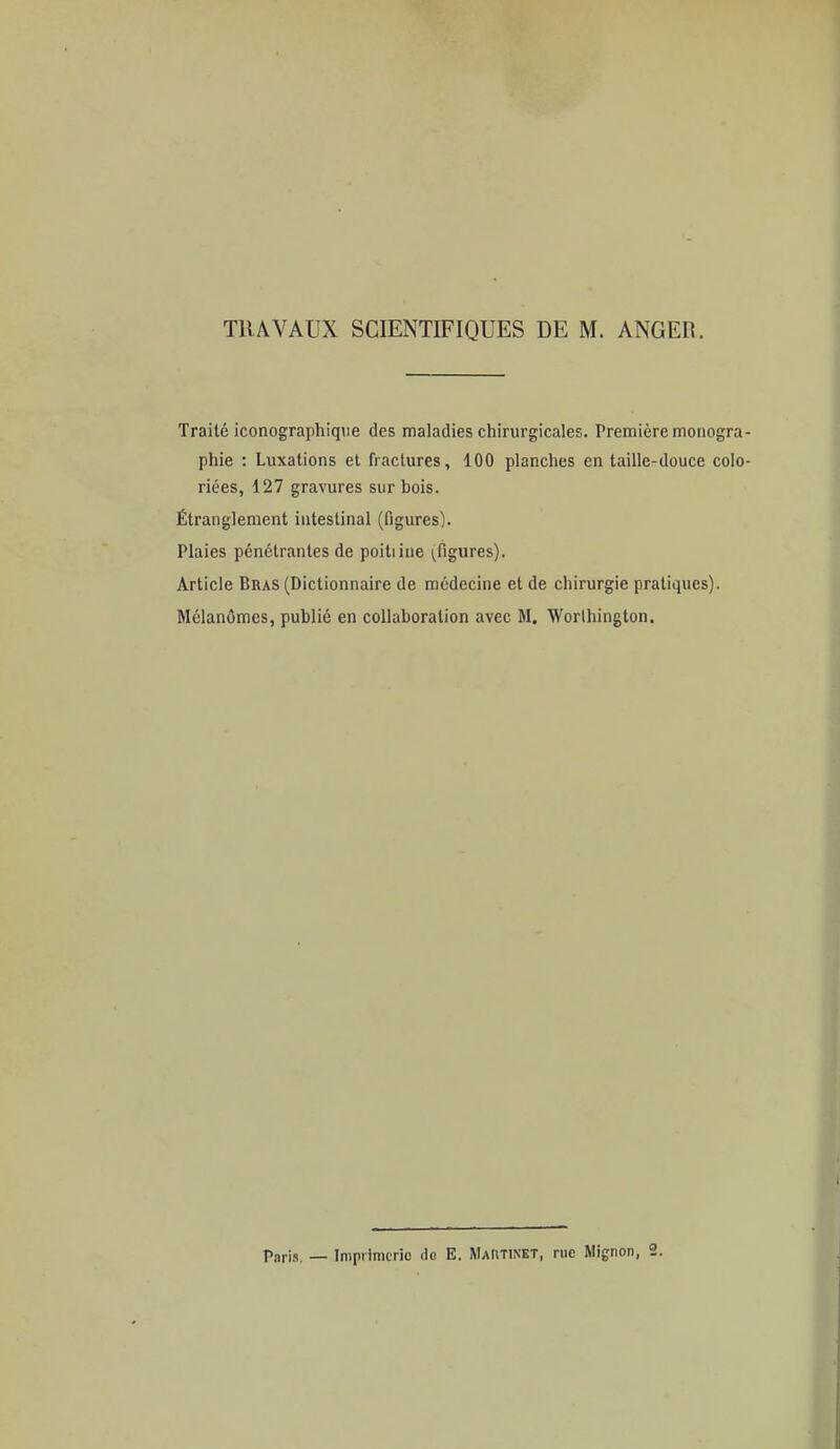 TRAVAUX SCIENTIFIQUES DE M. ANGER. Traité iconographique des maladies chirurgicales. Première monogra phie : Luxations et fractures, 100 planches en taille-douce colo riées, 127 gravures sur bois. Étranglement intestinal (figures). Plaies pénétrantes de poitiine (figures). Article Bras (Dictionnaire de médecine et de chirurgie pratiques). Mélanômes, publié en collaboration avec M. Worihington. Paris. _ Imprimerie do E. MAnTiNET, nie Mignon, 2.