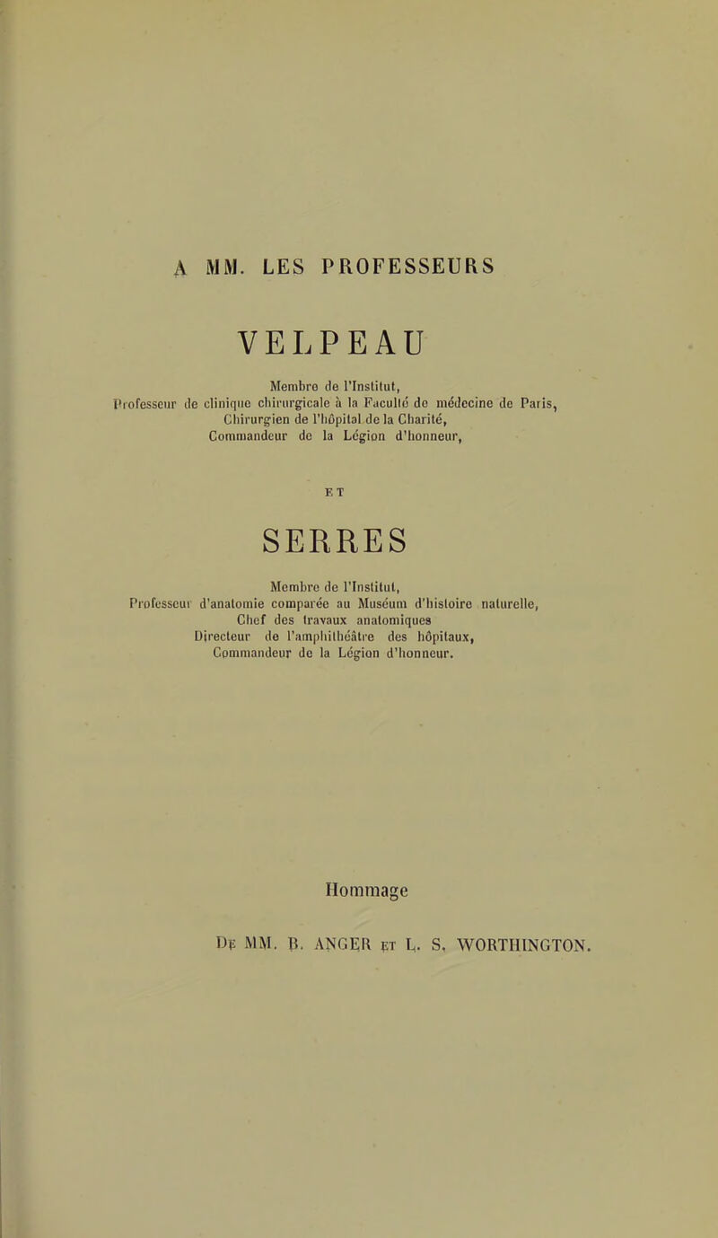 A MM. LES PROFESSEURS VELPEAU Membre de l'Institut, Professeur de clinique cliirnrgicale à la Faculld do mddccine de Paris, Clnrurgien de l'Iiôpital de la Charité, Commandeur de la Légion d'honneur, Membre de l'Inslitut, Professeur d'analomie comparée au Muséum d'histoire naturelle, Chef des travaux anatomiques Directeur do l'amphithéâtre dos hôpitaux, Commandeur de la Légion d'honneur. Dp MM. ^. ANGER FT l^. S. WORTHINGTON. ET Hommage