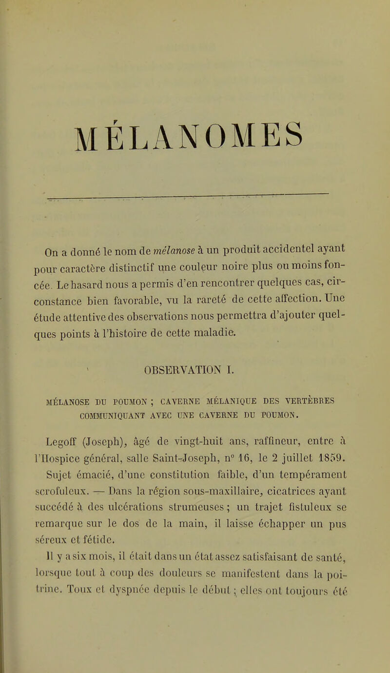 MÉLANOMES On a donné le nom de mélanose à un produit accidentel ayant pour caractère distinctif une coulçur noire plus ou moins fon- cée. Le hasard nous a permis d'en rencontrer quelques cas, cir- constance bien favorable, vu la rareté de cette affection. Une étude attentive des observations nous permettra d'ajouter quel- ques points à l'histoire de cette maladie. OBSERVATION I. MÉLANOSE DU POUMON ; CAVERNE MÉLANIQUE DES VEBTÈBBES COMMUNIQUANT AVEC UNE CAVERNE DU POUMON. Legoff (Joseph), âgé de vingt-huit ans, raffincur, entre à rilospice général, salle Saint-rJoseph, n° 16, le 2 juillet 1859. Sujet émacié, d'une constitution ftiible, d'un tempérament scrofulcux. — Dans la région sous-maxilhiire, cicatrices ayant succédé à des ulcérations slrumcuses ; un trajet fistuleux se remarque sur le dos de la main, il laisse échapper un pus séreux et fétide. 11 y a six mois, il était dans un état assez satisfaisant de santé, lorsque tout à coup des douleurs se manifestent dans la poi- trine. Toux cl dyspnée depuis le début ; elles ont toujours été