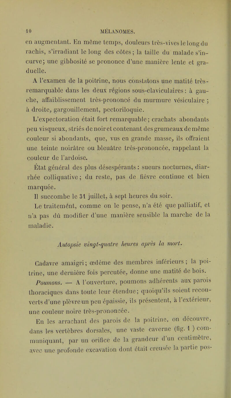 en augmenlanl. En môme temps, douleuis liès-vivcslelongdu rachis, s'irradiant le long des côtes; la taille du malade s'in- curve; une gibbosilé se prononce d'une manière lente et gra- duelle. A l'examen de la poitrine, nous constatons une matité très- remarquable dans les deux régions sous-claviculaires : à gau- che, affaiblissement très-prononcé du murmure vésiculaire ; à droite, gargouillement, pectoriloquie. L'expectoration était fort remarquable; crachats abondants peu visqueux, striés de noir et contenant des grumeaux de même couleur si abondants, que, vus en grande masse, ils offraient une teinte noirâtre ou bleuâtre très-prononcée, rappelant la couleur de l'ardoise. État général des plus désespérants : sueurs nocturnes, diar- rhée coUiquativc ; du reste, pas de fièvre continue et bien marquée. Il succombe le 31 juillet, à sept heures du soir. Le traitemônt, comme on le pense, n'a été que palliatif, et n'a pas dû modiûer d'une manière sensible la marche de la maladie. Autopsie vingt-quatre heures après la mort. Cadavre amaigri ; œdème des membres inférieurs ; la poi- trine, une dernière fois percutée, donne une matité de bois. Poumons. — A l'ouverture, poumons adhérents aux parois thoraciques dans toute leur étendue; quoiqu'ils soient recou- verts d'une plèvre un peu épaissie, ils présentent, à l'extérieur, une couleur noire très-prononcée. En les arrachant des parois de la poitrine, on découvre, dans les vertèbres dorsales, une vaste caverne (fig. 1 ) com- muniquant, par un orifice de la grandeur d'un centimètre, avec une profonde excavation dont était creusée hi partie pos-