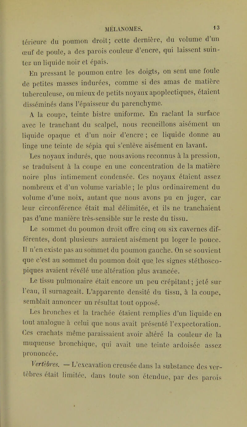 tcrieurc du poumon droit; cette dernière, du volume d'un œuf de poule, a des parois couleur d'encre, qui laissent suin- ter, un liquide noir et épais. En pressant le poumon entre les doigts, on sent une foule de petites masses indurées, comme si des amas de matière tuberculeuse, ou mieux de petits noyaux apoplectiques, étaient disséminés dans l'épaisseur du parenchyme. A la coupe, teinte bistre uniforme. En raclant la surface avec le tranchant du scalpel, nous recueillons aisément un liquide opaque et d'un noir d'encre ; ce liquide donne au linge une teinte de sépia qui s'enlève aisément en lavant. Les noyaux indurés, que nous avions reconnus à la pression, se traduisent à la coupe en une concentration de la matière noire plus intimement condensée. Ces noyaux étaient assez nombreux et d'un volume variable; le plus ordinairement du volume d'une noix, autant que nous avons pu en juger, car leur circonférence était mal délimitée, et ils ne tranchaient pas d'une manière très-sensible sur le reste du tissu. Le sommet du poumon droit offre cinq ou six cavernes dif- férentes, dont plusieurs auraient aisément pu loger le pouce. Il n'en existe pas au sommet du poumon gauche. On se souvient que c'est au sommet du poumon doit que. les signes stéthosco- piques avaient révélé une altération plus avancée. Le tissu pulmonaire était encore un peu crépitant; jeté sur l'eau, il surnageait. L'apparente densité du tissu, à la coupe, semblait annoncer un résultat tout opposé. Les bronches et la trachée étaient remplies d'un liquide en tout analogue à celui que nous avait présenté l'expectoration. Ces crachats même paraissaient avoir altéré la couleur de la muqueuse bronchique, qui avait une teinte ardoisée assez prononcée. Vertèbres. — L'e.\cavation creusée dans la substance des ver- tèbres était limitée, dans toute son étendue, par des parois