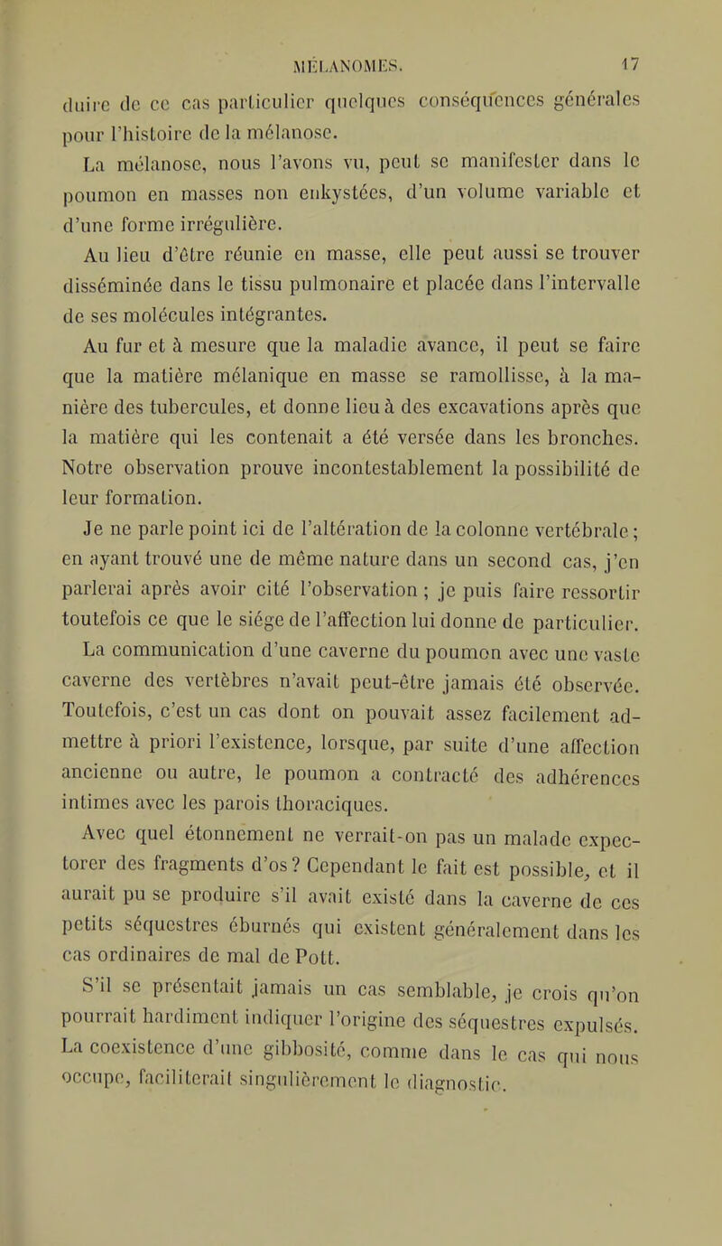 (luire de ce cas particulier quelques conséquences générales pour l'histoire de la mélanosc. La mélanosc, nous l'avons vu, peut se manifester dans le poumon en masses non enkystées, d'un volume variable et d'une forme irrégulière. Au lieu d'être réunie en masse, elle peut aussi se trouver disséminée dans le tissu pulmonaire et placée dans l'intervalle de ses molécules intégrantes. Au fur et à mesure que la maladie avance, il peut se faire que la matière mclanique en masse se ramollisse, à la ma- nière des tubercules, et donne lieu à des excavations après que la matière qui les contenait a été versée dans les bronches. Notre observation prouve incontestablement la possibilité de leur formation. Je ne parle point ici de l'altération de la colonne vertébrale ; en ayant trouvé une de même nature dans un second cas, j'en parlerai après avoir cité l'observation ; je puis faire ressortir toutefois ce que le siège de l'affection lui donne de particulier. La communication d'une caverne du poumon avec une vaste caverne des vertèbres n'avait peut-être jamais été observée. Toutefois, c'est un cas dont on pouvait assez facilement ad- mettre à priori l'existence, lorsque, par suite d'une affection ancienne ou autre, le poumon a contracté des adhérences intimes avec les parois thoraciques. Avec quel étonnemenl ne verrait-on pas un malade expec- torer des fragments d'os ? Cependant le fait est possible, et il aurait pu se produire s'il avait existé dans la caverne de ces petits séquestres éburnés qui existent généralement dans les cas ordinaires de mal de Pott. S'il se présentait jamais un cas semblable, je crois qu'on pourrait hardiment indiquer l'origine des séquestres expulsés. La coexistence d'tme gibbosité, comme dans le cas qui nous occupe, faciliterait singulièrement le diagnostic.