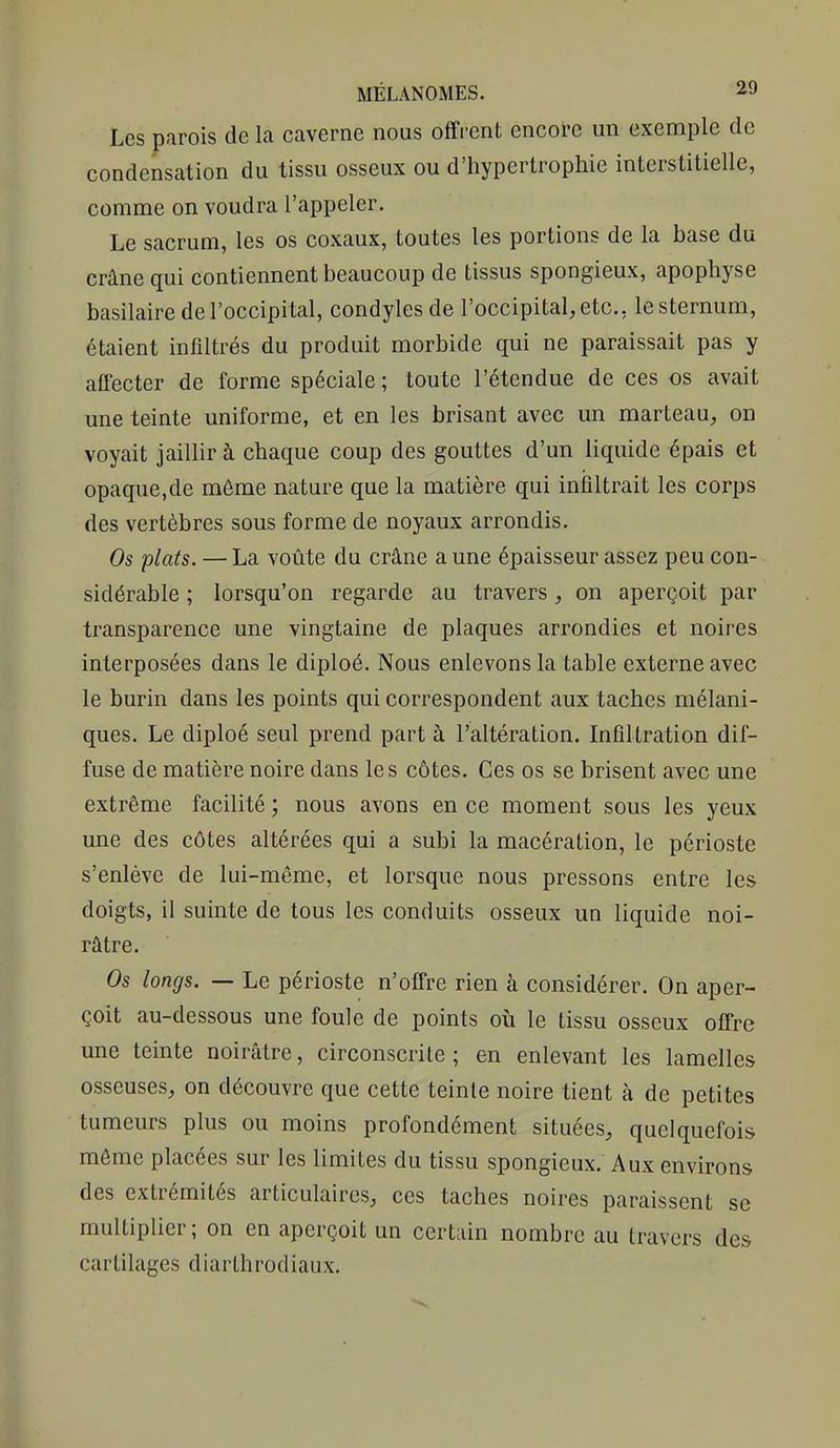 Les parois de la caverne nous offi-cnt encore un exemple de condensation du tissu osseux ou d'hypertrophie interstitielle, comme on voudra l'appeler. Le sacrum, les os coxaux, toutes les portions de la base du crâne qui contiennent beaucoup de tissus spongieux, apophyse basilaire de l'occipital, condyles de l'occipital, etc., le sternum, étaient infiltrés du produit morbide qui ne paraissait pas y affecter de forme spéciale ; toute l'étendue de ces os avait une teinte uniforme, et en les brisant avec un marteau, on voyait jaillir à chaque coup des gouttes d'un liquide épais et opaque,de même nature que la matière qui infiltrait les corps des vertèbres sous forme de noyaux arrondis. Os plats. — La voûte du crâne a une épaisseur assez peu con- sidérable ; lorsqu'on regarde au travers, on aperçoit par transparence une vingtaine de plaques arrondies et noires interposées dans le diploé. Nous enlevons la table externe avec le burin dans les points qui correspondent aux taches mélani- ques. Le diploé seul prend part à l'altération. Infiltration dif- fuse de matière noire dans les côtes. Ces os se brisent avec une extrême facilité ; nous avons en ce moment sous les yeux une des côtes altérées qui a subi la macération, le périoste s'enlève de lui-même, et lorsque nous pressons entre les doigts, il suinte de tous les conduits osseux un liquide noi- râtre. Os longs. — Le périoste n'offre rien à considérer. On aper- çoit au-dessous une foule de points où le tissu osseux offre une teinte noirâtre, circonscrite ; en enlevant les lamelles osseuses, on découvre que cette teinte noire tient à de petites tumeurs plus ou moins profondément situées, quelquefois môme placées sur les limites du tissu spongieux. Aux environs des extrémités articulaires, ces taches noires paraissent se multiplier; on en aperçoit un certain nombre au travers des cartilages diarthrodiaux.