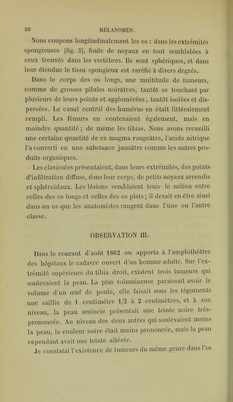 Nous coupons longiLudinalement les os : dans les extrémités spongieuses (fig. 3), foule de noyaux en tout semblables h ceux trouvés dans les vertèbres. Ils sont sphériques, et dans leur étendue le tissu spongieux est raréfié à divers degrés. Dans le corps des os longs, une multitude de tumeurs, comme de grosses pilules noirâtres, tantôt se touchant par plusieurs de leurs points et agglomérées, tantôt isolées et dis- persées. Le canal central des humérus en était littéralement rempli. Les fémurs en contenaient également, mais en moindre quantité ; de môme les tibias. Nous avons recueilli une certaine quantité de ce magma rougeâtre, l'acide nitrique l'a converti en une substance jaunâtre comme les autres pro- duits organiques. Les clavicules présentaient, dans leurs extrémités, des points d'infiltration diffuse, dans leur corps, de petits noyaux arrondis et sphéroïdaux. Les lésions semblaient tenir le milieu entre celles des os longs et celles des os plats ; il devait en être ainsi dans un os que les anatoraistes rangent dans l'une ou l'autre classe. OBSERVATION 111. Dans le courant d'août 1862 on apporta à l'amphithéâtre des hôpitaux le cadavre ouvert d'un homme adulte. Sur l'ex- trémité supérieure du tibia droit, existent trois tumeurs qui soulevaient la peau. La plus volumineuse paraissait avoir le volume d'un œuf de poule, elle faisait sous les téguments une saillie de 1 centimètre 1/2 à 2 centimètres, et â son niveau, la peau amincie présentait une teinte noire très- prononcée. Au niveau des deux autres qui soulevaient moins la peau, la couleur noire était moins prononcée, mais la peau cependant avait une teinte altérée. Je constatai l'existence de tumeurs du même genre dans l'os