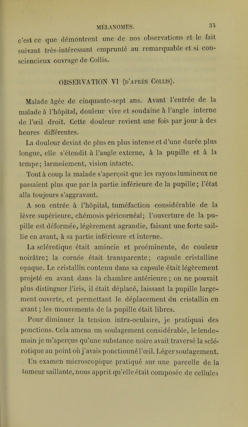 c'est ce que démontrent une de nos observations et le fait suivant très-intéressant emprunté au remarquable et si con- sciencieux ouvrage de Gollis. OBSERVATION VI (D'ArnÈs Gollis). Malade âgée de cinquante-sept ans. Avant l'entrée de la malade 5 l'hôpital, douleur vive et soudaine à l'angle interne de l'œil droit. Cette douleur revient une fois par jour à des heures différentes. La douleur devint de plus en plus intense et d'une durée plus longue, elle s'étendit à l'angle externe, à la pupille et à la tempe; larmoiement, vision intacte. Tout à coup la malade s'aperçoit que les rayons lumineux ne passaient plus que par la partie inférieure de la pupille ; l'état alla toujours s'aggravant. A son entrée à l'hôpital, tuméftiction considérable de la lèvre supérieure, chémosis péricornéal; l'ouverture de la pu- pille est déformée, légèrement agrandie, faisant une forte sail- lie en avant, à sa partie inférieure et interne. La sclérotique était amincie et proéminente, de couleur noirâtre; la cornée était transparente; capsule cristalline opaque. Le cristallin contenu dans sa capsule était légèrement projeté en avant dans la chambre antérieure ; on ne pouvait plus distinguer l'iris, il était déplacé, laissant la pupille large- ment ouverte, et permettant le déplacement du cristallin en avant ; les mouvements de la pupille était libres. Pour diminuer la tension intra-oculaire, je pratiquai des ponctions. Cela amena un soulagement considérable, le lende- main je m'aperçus qu'une substance noire avait traversé la sclé- rotique au point où j'avais ponctionné l'œil. Léger soulagement. Un examen microscopique pratiqué sur une parcelle de la tumeur saillante, nous apprit qu'elle était composée de cellules