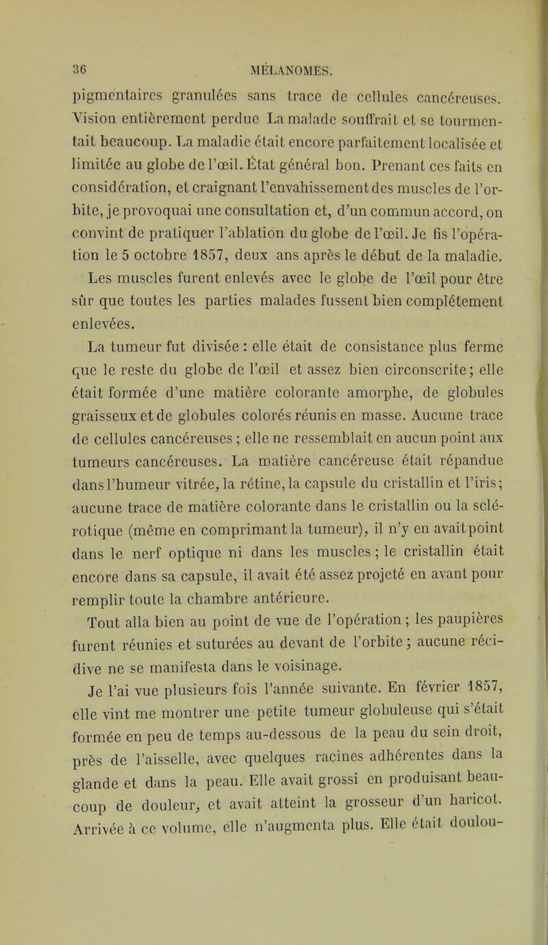 pigmcnlairos granulées sans trace de cellules cancéreuses. Vision entièrement perdue La malade souffrait et se tourmen- tait beaucoup. La maladie était encore parlaitement localisée et limitée au globe de l'œil. État général bon. Prenant ces faits en considération, et craignant l'envahissement des muscles de l'or- bite, je provoquai une consultation et, d'un commun accord, on convint de pratiquer l'ablation du globe de l'œil. Je fis l'opéra- tion le 5 octobre 1857, deux ans après le début de la maladie. Les muscles furent enlevés avec le globe de l'œil pour être sûr que toutes les parties malades fussent bien complètement enlevées. La tumeur fut divisée : elle était de consistance plus ferme que le reste du globe de l'œil et assez bien circonscrite; elle était formée d'une matière colorante amorphe, de globules graisseux et de globules colorés réunis en masse. Aucune trace de cellules cancéreuses ; elle ne ressemblait en aucun point aux tumeurs cancéreuses. La matière cancéreuse était répandue dans l'humeur vitrée, la rétine, la capsule du cristallin et l'iris; aucune trace de matière colorante dans le cristallin ou la sclé- rotique (même en comprimant la tumeur), il n'y en avaitpoint dans le nerf optique ni dans les muscles ; le cristallin était encore dans sa capsule, il avait été assez projeté en avant pour remplir toute la chambre antérieure. Tout alla bien au point de vue de l'opération ; les paupières furent réunies et suturées au devant de l'orbite ; aucune réci- dive ne se manifesta dans le voisinage. Je l'ai vue plusieurs fois l'année suivante. En février 1857, elle vint me montrer une petite tumeur globuleuse qui s'était formée en peu de temps au-dessous de la peau du sein droit, près de l'aisselle, avec quelques racines adhérentes dans la glande et dans la peau. Elle avait grossi en produisant beau- coup de douleur, et avait atteint la grosseur d'un haricot. Arrivée h ce volume, elle n'augmenta plus. Elle était doulou-