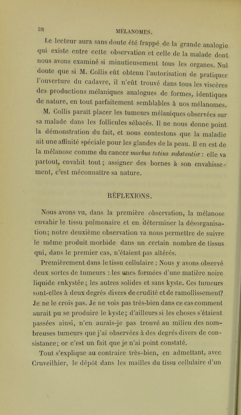 Le lecteur aura sans doute ét6 frappé de la grande analogie qui existe entre cette observation et celle de la malade dont nous avons examiné si minutieusement tous les organes. Nul doute que si M. Gollis eût obtenu l'autorisation de pratiquer l'ouverture du cadavre, il n'eût trouvé dans tous les viscères des productions mélaniques analogues de formes, identiques de nature, en tout parfaitement semblables à nos mélanomes. M. Gollis paraît placer les tumeurs mélaniques observées sur sa malade dans les follicules sébacés. Il ne nous donne point la démonstration du fait, et nous contestons que la maladie ait une atïînité spéciale pour les glandes de la peau. Il en est de la mélanose comme du cancer morbus totius substantiœ : elle va partout, envahit tout; assigner des bornes à son envahisse- ment, c'est méconnaître sa nature. RÉFLEXIONS. Nous avons vu, dans la première observation, la mélanose envahir le tissu pulmonaire et en cléterminer la désorganisa- tion; notre deuxième observation va nous permettre de suivre le même produit morbide dans un certain nombre de tissus qui, dans le premier cas, n'étaient pas altérés. Premièrement dans le tissu cellulaire : Nous y avons observé deux sortes de tumeurs : les unes formées d'une matière noire liquide enkystée; les autres solides et sans kyste. Ces tumeurs sont-elles à deux degrés divers de crudité et de ramollissement? Je ne le crois pas. Je ne vois pas très-bien dans ce cas comment aurait pu se produire le kyste; d'ailleurs si les choses s'étaient passées ainsi, n'en aurais-je pas trouvé au milieu des nom- breuses tumeurs que j'ai observées à des degrés divers de con- sistance; or c'est un fait que je n'ai point constaté. Tout s'explique au contraire très-bien, en admettant, avec Cruveilhier, le dépôt dans les mailles du tissu cellulaire d'un