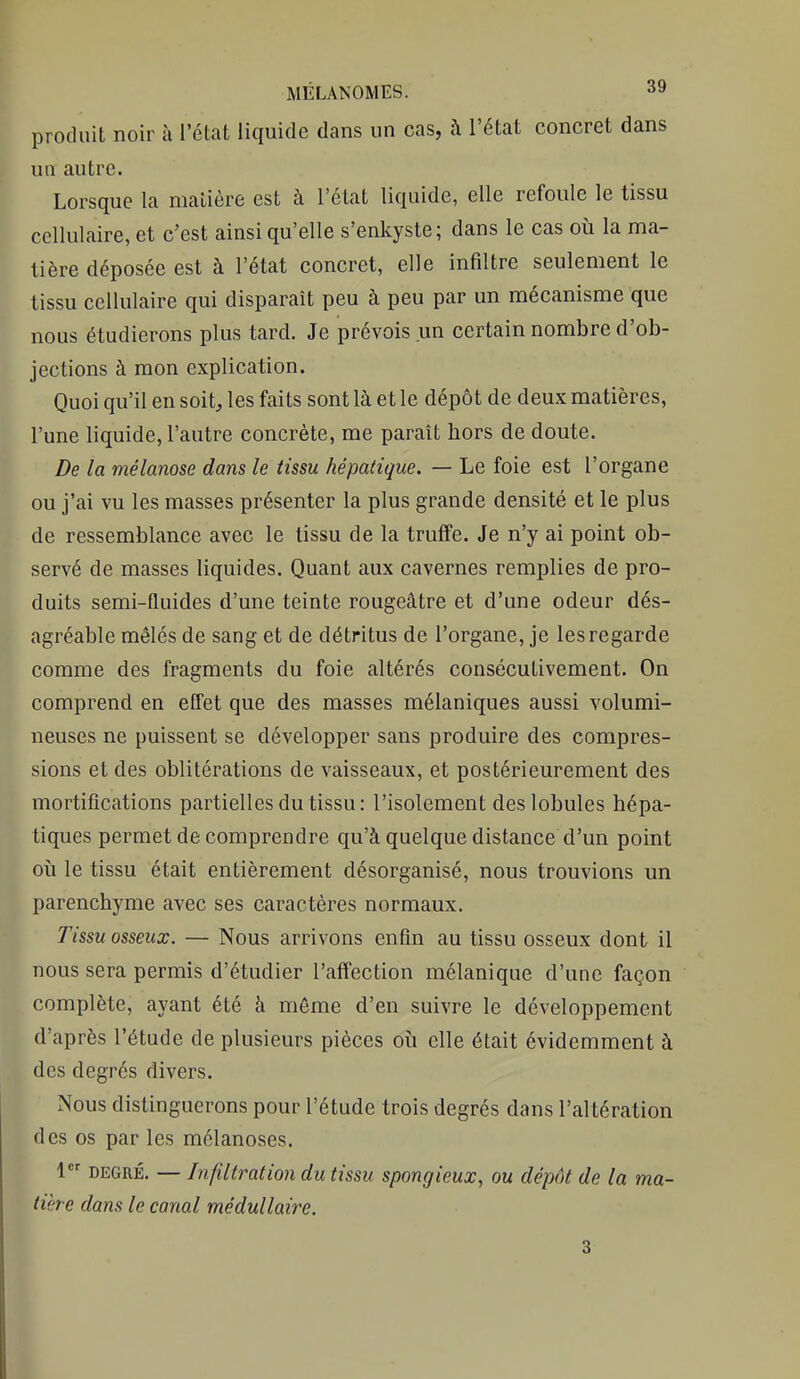 produit noir à l'état liquide dans un cas, h l'état concret dans un autre. Lorsque la maliôre est à l'état liquide, elle refoule le tissu cellulaire, et c'est ainsi qu'elle s'enkyste; dans le cas où la ma- tière déposée est à l'état concret, elle infiltre seulement le tissu cellulaire qui disparaît peu à peu par un mécanisme que nous étudierons plus tard. Je prévois un certain nombre d'ob- jections à mon explication. Quoi qu'il en soit^ les faits sont là et le dépôt de deux matières, l'une liquide, l'autre concrète, me paraît hors de doute. De la mélanose dans le tissu hépatique. — Le foie est l'organe ou j'ai vu les masses présenter la plus grande densité et le plus de ressemblance avec le tissu de la truffe. Je n'y ai point ob- servé de masses liquides. Quant aux cavernes remplies de pro- duits semi-fluides d'une teinte rougeâtre et d'une odeur dés- agréable mêlés de sang et de détritus de l'organe, je les regarde comme des fragments du foie altérés consécutivement. On comprend en effet que des masses mélaniques aussi volumi- neuses ne puissent se développer sans produire des compres- sions et des oblitérations de vaisseaux, et postérieurement des mortifications partielles du tissu: l'isolement des lobules hépa- tiques permet de comprendre qu'à quelque distance d'un point où le tissu était entièrement désorganisé, nous trouvions un parenchyme avec ses caractères normaux. Tissu osseux. — Nous arrivons enfin au tissu osseux dont il nous sera permis d'étudier l'affection mélanique d'une façon complète, ayant été à môme d'en suivre le développement d'après l'étude de plusieurs pièces où elle était évidemment à des degrés divers. Nous distinguerons pour l'étude trois degrés dans l'altération des os par les mélanoses. 1 DEGRÉ. — Infiltration du tissu spongieux, ou dépôt de la ma- tière dans le canal médullaire. 3