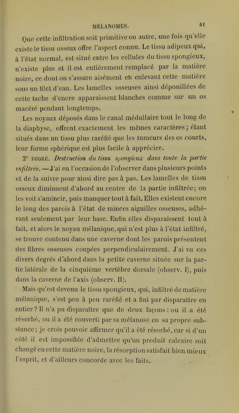 Que cette infiltration soit primitive ou autre, une fois qu'elle existe le tissu osseux offre l'aspect connu. Le tissu adipeux qui, à l'état normal, est situé entre les cellules du tissu spongieux, n'existe plus et il est entièrement remplacé par la matière noire, ce dont on s'assure aisément en enlevant cette matière sous un filet d'eau. Les lamelles osseuses ainsi dépouillées de cette tache d'encre apparaissent blanches comme sur un os macéré pendant longtemps. Les noyaux déposés dans le canal médullaire tout le long de la diaphyse, offrent exactement les mômes caractères; étant situés dans un tissu plus raréfié que les tumeurs des os courts, leur forme sphérique est plus facile à apprécier. 2* DEGRÉ. Destruction du tissu spongieux dans toute la partie infiltrée. —J'ai eu l'occasion de l'observer dans plusieurs points et de la suivre pour ainsi dire pas à pas. Les lamelles de tissu osseux diminuent d'abord au centre de la partie infiltrée; on les voit s'amincir, puis manquer tout à fait. Elles existent encore le long des parois à l'état de minces aiguilles osseuses, adhé- rant seulement par leur base. Enfin elles disparaissent tout à fait, et alors le noyau mélanique, qui n'est plus à l'état infiltré, se trouve contenu dans une caverne dont les parois présentent des fibres osseuses coupées perpendiculairement. J'ai vu ces divers degrés d'abord dans la petite caverne située sur la par- lie latérale de la cinquième vertèbre dorsale (observ. I), puis dans la caverne de l'axis (observ. II). Mais qu'est devenu le tissu spongieux, qui, infiltré de matière mélanique, s'est peu à peu raréfié et a fini par disparaître en entier? Il n'a pu disparaître que de deux façons : ou il a été résorbé, ou il a été converti par sa mélanose en sa propre sub- stance ; je crois pouvoir affirmer qu'il a été résorbé, car si d'un côté il est impossible d'admettre qu'un produit calcaire soit changé en cette matière noire, la résorption satisfait bien mieux l'esprit, et d'ailleurs concorde avec les faits.