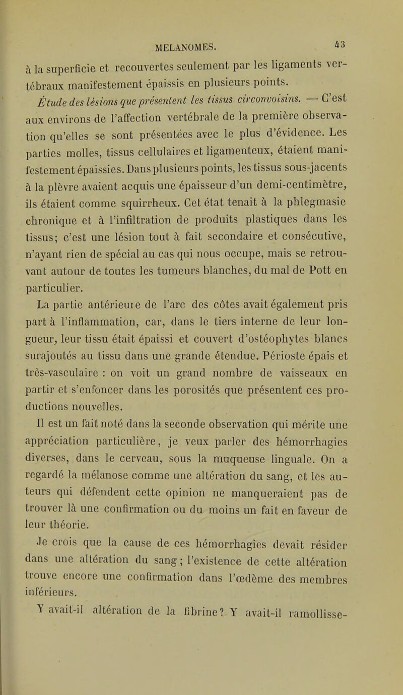 à la superficie et recouvertes seulement par les ligaments ver- tébraux manifestement épaissis en plusieurs points. Étude des lésions que présentent les tissus circonvoisins. — C'est aux environs de l'afl'ection vertébrale de la première observa- tion qu'elles se sont présentées avec le plus d'évidence. Les parties molles, tissus cellulaires et ligamenteux, étaient mani- festement épaissies. Dans plusieurs points, les tissus sous-jacents à la plèvre avaient acquis une épaisseur d'un demi-centimètre, ils étaient comme squirrheux. Cet état tenait à la phlegmasie chronique et à l'infiltration de produits plastiques dans les tissus; c'est une lésion tout à fait secondaire et consécutive, n'ayant rien de spécial au cas qui nous occupe, mais se retrou- vant autour de toutes les tumeurs blanches, du mal de Pott en particulier. La partie antérieuie de l'arc des côtes avait également pris part à l'inflammation, car, dans le tiers interne de leur lon- gueur, leur tissu était épaissi et couvert d'ostéophytes blancs surajoutés au tissu dans une grande étendue. Périoste épais et très-vasculaire : on voit un grand nombre de vaisseaux en partir et s'enfoncer dans les porosités que présentent ces pro- ductions nouvelles. Il est un fait noté dans la seconde observation qui mérite une appréciation particulière, je veux parler des hémorrhagies diverses, dans le cerveau, sous la muqueuse linguale. On a regardé la mélanose comme une altération du sang, et les au- teurs qui défendent cette opinion ne manqueraient pas de trouver là une confirmation ou du moins un fait en faveur de leur théorie. Je crois que la cause de ces hémorrhagies devait résider dans une altération du sang; l'existence de cette altération trouve encore une confirmation dans l'œdème des membres inférieurs. Y avait-il altération de la fibrine? Y avait-il ramollisse-