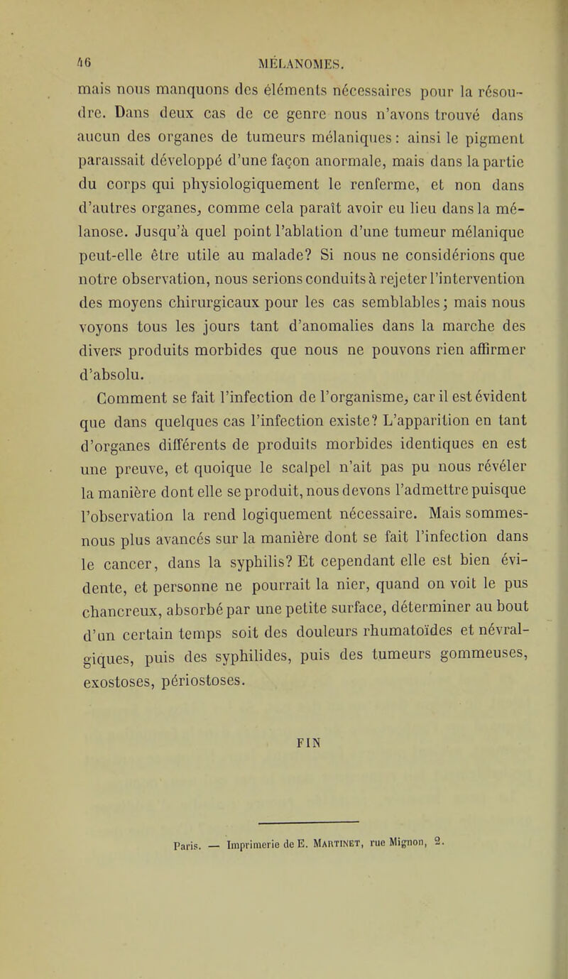 mais nous manquons des éléments nécessaires pour la résou- dre. Dans deux cas de ce genre nous n'avons trouvé dans aucun des organes de tumeurs mélaniques : ainsi le pigment paraissait développé d'une façon anormale, mais dans la partie du corps qui physiologiquement le renferme, et non dans d'autres organes,, comme cela paraît avoir eu lieu dans la mé- lanose. Jusqu'à quel point l'ablation d'une tumeur mélanique peut-elle être utile au malade? Si nous ne considérions que notre observation, nous serions conduits à rejeter l'intervention des moyens chirurgicaux pour les cas semblables ; mais nous voyons tous les jours tant d'anomalies dans la marche des divers produits morbides que nous ne pouvons rien affirmer d'absolu. Comment se fait l'infection de l'organisme, car il est évident que dans quelques cas l'infection existe? L'apparition en tant d'organes différents de produits morbides identiques en est une preuve, et quoique le scalpel n'ait pas pu nous révéler la manière dont elle se produit, nous devons l'admettre puisque l'observation la rend logiquement nécessaire. Mais sommes- nous plus avancés sur la manière dont se fait l'infection dans le cancer, dans la syphilis? Et cependant elle est bien évi- dente, et personne ne pourrait la nier, quand on voit le pus chancreux, absorbé par une petite surface, déterminer au bout d'un certain temps soit des douleurs rhumatoïdes et névral- giques, puis des syphilides, puis des tumeurs gommeuses, exostoses, périostoses. FIN Paris. — Imprimerie de E. Martinet, rue Mignon, 2.