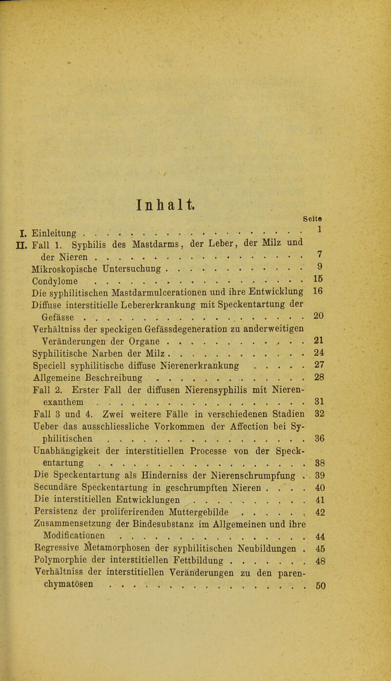 Inhalt. Seite I. Einleitung ^ n. Fall 1. Syphilis des Mastdarms, der Leber, der Milz und der Nieren Mikroskopische Untersuchung 9 Condylome 15 Die syphilitischen Mastdarmulcerationen und ihre Entwicklung 16 Diffuse interstitielle Lebererkrankung mit Speckentartung der Gefässe 20 Verhältniss der speckigen Gefässdegeneration zu anderweitigen Veränderungen der Organe 21 Syphilitische Narben der Milz 24 Speciell syphilitische diffuse Nierenerkrankung 27 Allgemeine Beschreibung 28 Fall 2, Erster Fall der diffusen Nierensyphilis mit Nieren- exanthem 31 Fall 3 und 4. Zwei weitere Fälle in verschiedenen Stadien 32 Ueber das ausschliessliche Vorkommen der Affection bei Sy- philitischen 36 Unabhängigkeit der interstitiellen Processe von der Speck- entartung 38 Die Speckentartung als Hinderniss der Nierenschrumpfung . 39 Secundäre Speckentartung in geschrumpften Nieren . . . . 40 Die interstitiellen Entwicklungen 41 Persistenz der proliferirenden Muttergebilde 42 Zusammensetzung der Bindesubstanz im Allgemeinen und ihre Modificationen 44 Regressive Jäetamorphosen der syphilitischen Neubildungen . 45 Polymorphie der interstitiellen Fettbildung 48 Verhältniss der interstitiellen Veränderungen zu den paren- chymatösen 50