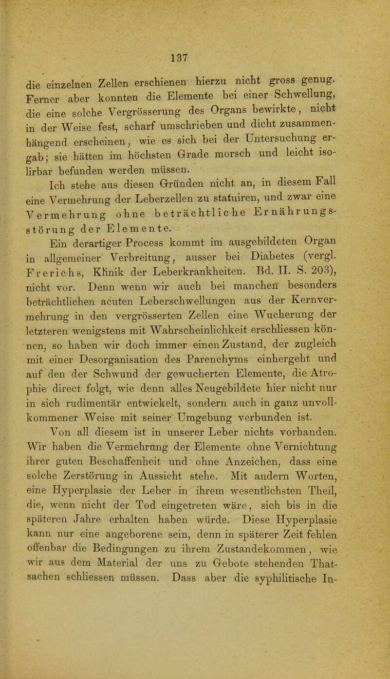 die einzelnen Zellen erschienen hierzu nicht gross genug. Femer aber konnten die Elemente bei einer Schwellung, die eine solche Vergrösserung des Organs bewirkte, nicht in der Weise fest, scharf umschrieben und dicht zusammen- hängend erscheinen, wie es sich bei der Untersuchung er- gab; sie hätten im höchsten Grade morsch und leicht iso- lirbar befunden werden müssen. Ich stehe aus diesen Gründen nicht an, in diesem Fall eine Vermehrung der Leberzellen zu statuiren, und zwar eine Vermehrung ohne beträchtliche Ernährungs- störung der Elemente. Ein derartiger Process kommt im ausgebildeten Organ in allgemeiner Verbreitung, ausser bei Diabetes (vergl. Frerichs, Klinik der Leberkrankheiten. Bd. IL S. 203), nicht vor. Denn wenn wir auch bei manchen besonders beträchthchen acuten Leberschwellüngen aus der Kernver- mehrung in den vergrösserten Zellen eine Wucherung der letzteren wenigstens mit Wahrscheinhchkeit erschliessen kön- nen, so haben wir doch immer einen Zustand, der zugleich mit einer Desorganisation des Parenchjons einhergeht und auf den der Schwund der gewucherten Elemente, die Atro- phie direct folgt, wie denn alles Neugebildete hier nicht nur in sich rudimentär entwickelt, sondern auch in ganz unvoll- kommener Weise mit seiner Umgebung verbunden ist. Von all diesem ist in unserer Leber nichts vorhanden. Wir haben die Vermehrung der Elemente ohne Vernichtung ihrer guten Beschaffenheit und ohne Anzeichen, dass eine solche Zerstörung in Aussicht stehe. Mit andern Worten, eine Hyperplasie der Leber in ihrem wesenthchsten Theil, die, wenn nicht der Tod eingetreten wäre, sich bis in die späteren Jahre erhalten haben würde. Diese Hyperplasie kann nur eine angeborene sein, denn in späterer Zeit fehlen offenbar die Bedingungen zu ihrem Zustandekommen, wie wir aus dem Material der uns zu Gebote stehenden That- sachen schliessen müssen. Dass aber die syphilitische In-