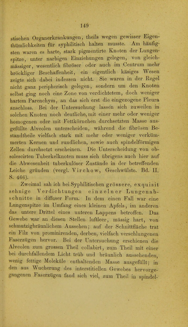 stischen Organerkrankungen, theils wegen gewisser Eigen- thümlichkeiten für syphilitisch halten musste. Am häufig- sten waren es harte, stark pigraentirte Knoten der Lungen- spitze, unter narbigen Einziehungen gelegen, von gleich- massiger, wesentlich fibröser oder auch im Centrum mehr bröckliger Beschaffenheit, ein eigentlich käsiges Wesen zeigte sich dabei indessen nicht. Sie waren in der Regel nicht ganz peripherisch gelegen, sondern um den Knoten selbst ging noch eine Zone von verdichtetem, doch weniger hartem Parenchym, an das sich erst die eingezogene Pleura anschloss. Bei der Untersuchung lassen sich zuweilen in solchen Knoten noch deutliche, mit einer mehr oder weniger homogenen oder mit Fettkörnchen durchsetzten Masse aus- gefüllte Alveolen unterscheiden, während die fibrösen Be- standtheile vielfach stark mit mehr oder weniger verküm- merten Kernen und rundlichen, sowie auch spindelförmigen Zellen durchsetzt erscheinen. Die Unterscheidung von ob- solescirten Tuberkelknoten muss sich übrigens auch hier auf die Abwesenheit tuberkulöser Zustände in der betreffenden Leiche gründen (vergl. Virchow, Greschwülste. Bd. II. S. 466). Zweimal sah ich bei Syphilitischen grössere, exquisit sehnige Verdichtungen einzelner Lungenab- schnitte in diffuser Form. In dem einen Fall war eine Lungenspitze im Umfang eines kleinen Apfels, im anderen das untere Drittel eines unteren Lappens betroffen. Das Gewebe war an diesen Stellen luftleer, mässig hart, von schmutzigbräunlichem Aussehen; auf der Schnittfläche trat ein Filz von prominirenden, derben, vielfach verschlungenen Faserzügen hervor. Bei der Untersuchung erschienen die Alveolen zum grossen Theil collabirt, zum Theil mit einer bei durchfallendem Licht trüb und bräunlich aussehenden, wenig fettige Moleküle enthaltenden Masse ausgefüllt; in den aus Wucherung des interstitiellen Gewebes hervorge- gangenen Faserzügen fand sich viel, zum Theil in spindel-