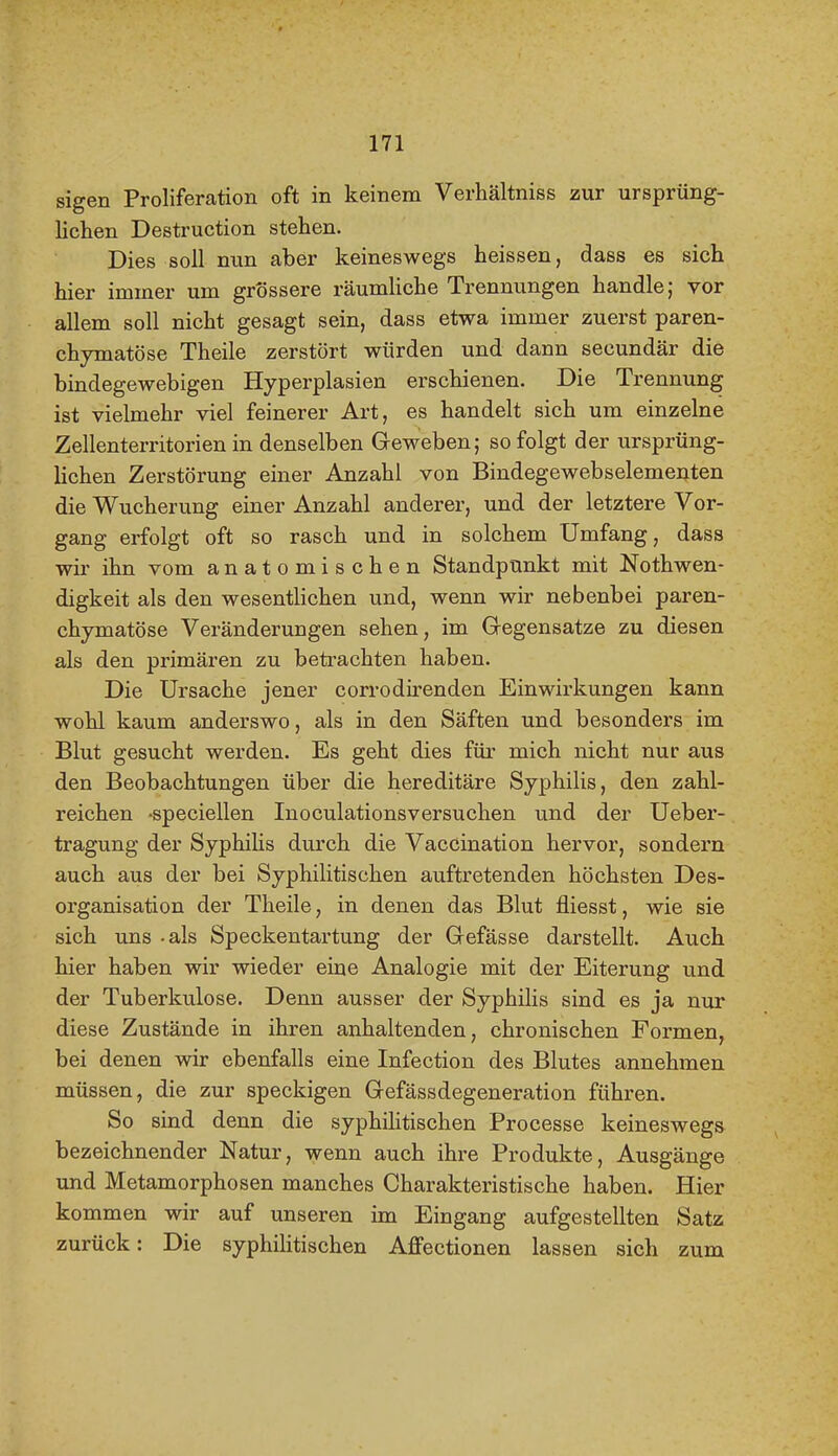 sigen Proliferation oft in keinem Verhältniss zur ursprüng- lichen Destruction stehen. Dies soll nun aber keineswegs heissen, dass es sich hier immer um grössere räumliche Trennungen handle; vor allem soll nicht gesagt sein, dass etwa immer zuerst paren- chymatöse Theile zerstört würden und dann secundär die bindegewebigen Hyperplasien erschienen. Die Trennung ist vielmehr viel feinerer Art, es handelt sich um einzelne Zellenterritorien in denselben Geweben; so folgt der ursprüng- Hchen Zerstörung einer Anzahl von Bindegewebselementen die Wucherung einer Anzahl anderer, und der letztere Vor- gang erfolgt oft so rasch und in solchem Umfang, dass wir ihn vom anatomischen Standpunkt mit Nothwen- digkeit als den wesentlichen und, wenn wir nebenbei paren- chymatöse Veränderungen sehen, im Gregensatze zu diesen als den primären zu betrachten haben. Die Ursache jener corrodirenden Einwirkungen kann wohl kaum anderswo, als in den Säften und besonders im Blut gesucht werden. Es geht dies für mich nicht nur aus den Beobachtungen über die hereditäre Syphilis, den zahl- reichen -speciellen Inoculationsversuchen und der Ueber- tragung der Syphilis durch die Vaccination hervor, sondern auch aus der bei Syphilitischen auftretenden höchsten Des- organisation der Theile, in denen das Blut fliesst, wie sie sich uns -als Speckentartung der Grefässe darstellt. Auch hier haben wir wieder eine Analogie mit der Eiterung und der Tuberkulose. Denn ausser der Syphilis sind es ja nur diese Zustände in ihren anhaltenden, chronischen Formen, bei denen wir ebenfalls eine Infection des Blutes annehmen müssen, die zur speckigen Gefässdegeneration führen. So sind denn die syphilitischen Processe keineswegs bezeichnender Natur, wenn auch ihre Produkte, Ausgänge und Metamorphosen manches Charakteristische haben. Hier kommen wir auf unseren im Eingang aufgestellten Satz zurück: Die syphihtischen Affectionen lassen sich zum