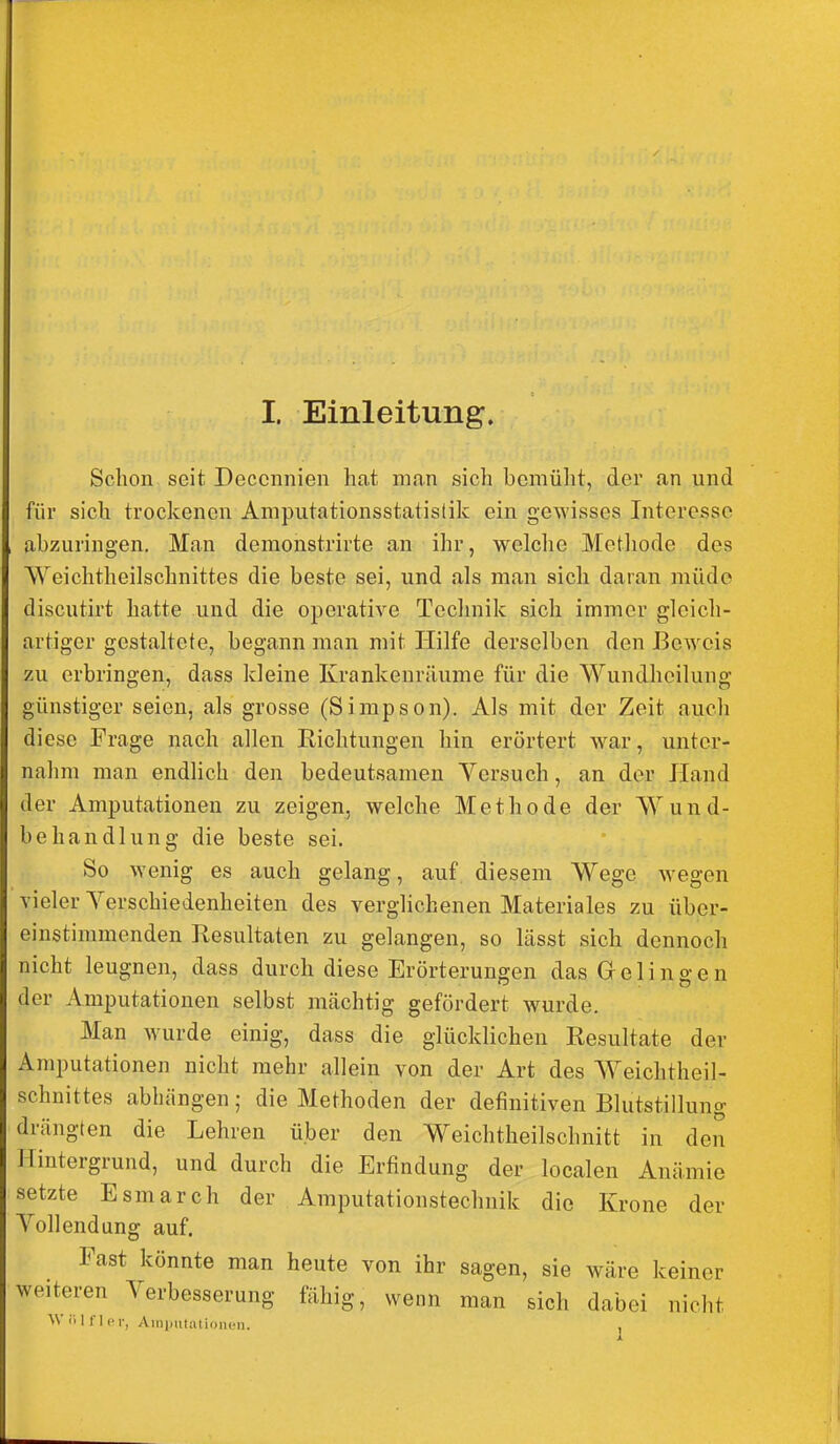 Schon seit Deccnnien hat man sich bemüht, der an und für sich trockenen Amputationsstatistik ein gewisses Interesse abzuringen. Man demonstrirte an ihr, welche Metliode des Weichtheilschnittes die beste sei, und als man sich daran müde discutirt hatte und die operative Technik sich immer gleich- artiger gestaltete, begann man mit Hilfe derselben den Beweis zu erbringen, dass kleine Krankenrilume für die Wundheilung günstiger seien, als grosse (Simpson). Als mit der Zeit auch diese Frage nach allen Richtungen hin erörtert war, unter- nahm man endlich den bedeutsamen Versuch, an der Hand der Amputationen zu zeigen, welche Methode der Wund- behandlung die beste sei. So wenig es auch gelang, auf diesem Wege wegen vieler Yerschiedenheiten des verglichenen Materiales zu über- einstimmenden Resultaten zu gelangen, so lässt sich dennoch nicht leugnen, dass durch diese Erörterungen das Gelingen der Amputationen selbst mächtig gefördert wurde. Man wurde einig, dass die glücklichen Resultate der Amputationen nicht mehr allein von der Art des Weichtheil- schnittes abhängen; die Methoden der definitiven Blutstillung drängten die Lehren über den Weichtheilschnitt in den Hintergrund, und durch die Erfindung der localen Anämie setzte Esmarch der Amputationstechnik die Krone der Vollendung auf. Fast könnte man heute von ihr sagen, sie wäre keiner weiteren Verbesserung fähig, wenn man sich dabei nicht Wiilflcr, Ainjmtalioncn. ,