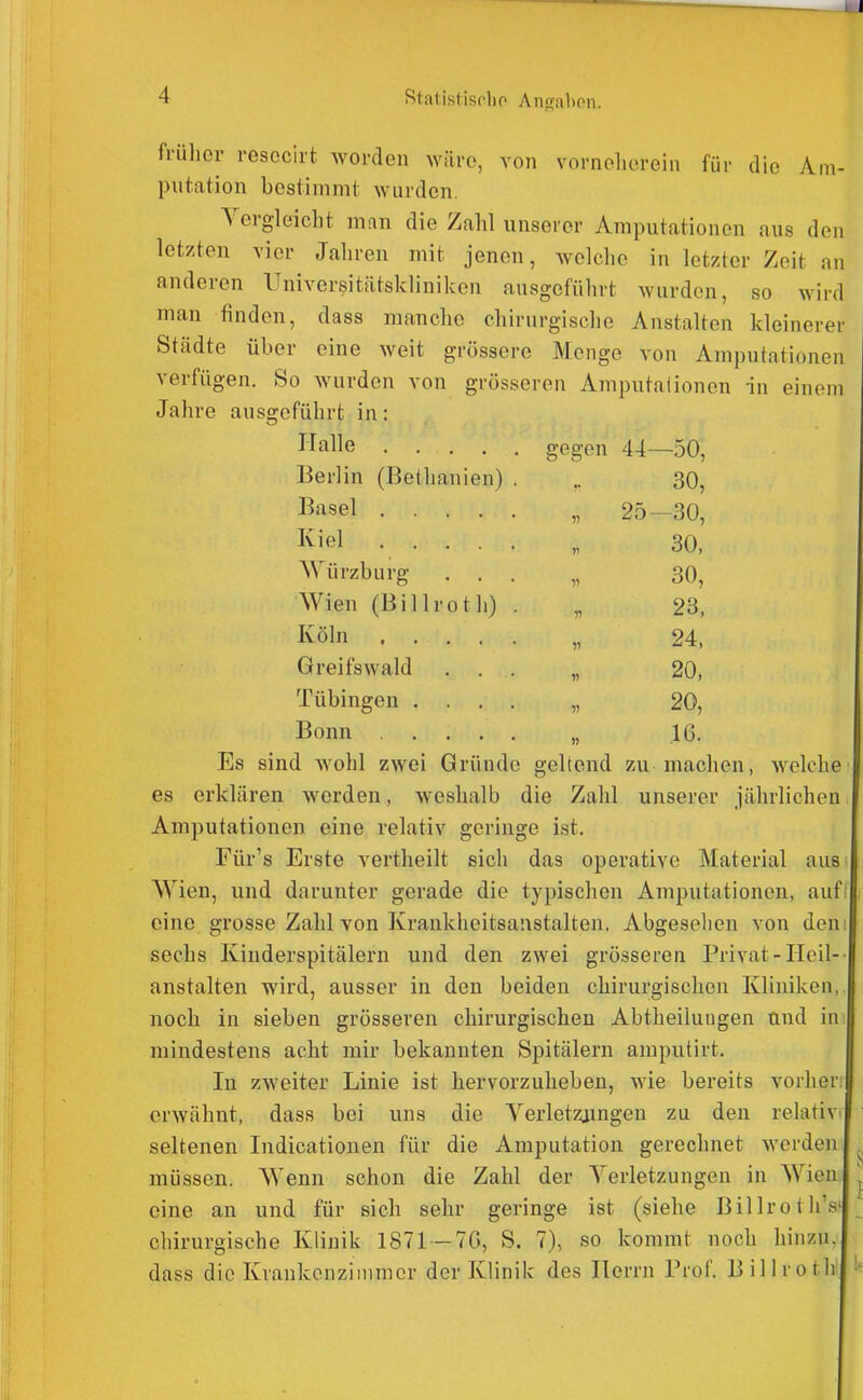 früher resecirt worden wäre, von vorneherein für die Am- putation bestimmt wurden. Vergleicht man die Zalil unserer Amputationen aus den letzten vier Jaliren mit jenen, welche in letzter Zeit an anderen Universitätskliniken ausgeführt wurden, so wird man finden, dass manche chirurgische Anstalten kleinerer Städte über eine Aveit grössere Menge von Amputationen verfügen. So Avurden von grösseren Amputationen in einem Jahre ausgeführt in; Halle gegen 44—50, Berlin (Bethanien) . .. 30, Bissel „ 25—30, I^iel ..... „ 30, Würzburg ... „ 30, Wien (Billroth) . „ 23, Köln „ 24, GreifsAvald ... „ 20, Tübingen .... „ 20, Bonn ..... „ IG. Es sind wohl zwei Gründe geltend zu machen, Avelche es erklären werden, weshalb die Zahl unserer jährlichen Amputationen eine relativ geringe ist. Für's Erste vertheilt sich das operative Material aus Wien, und darunter gerade die typischen Amputationen, aufi eine grosse Zahl von Krankheitsanstalten. Abgesehen von den sechs Kinderspitälern und den zwei grösseren Privat-Heil- anstalten w^ird, ausser in den beiden chirurgischen Kliniken, noch in sieben grosseren chirurgischen Abtheilungen und in mindestens acht mir bekannten Spitälern amputirt. In zweiter Linie ist hervorzuheben, wie bereits vorher | erwähnt, dass bei uns die Yerletzjingen zu den relativ seltenen Indicationen für die Amputation gerechnet Averden müssen. Wenn schon die Zahl der Yerletzungen in Wien eine an und für sich sehr geringe ist (siehe Billroth's' chirurgische Klinik 1871 —7G, S. 7), so kommt noch hinzu, dass die Krankenzimmer der Klinik des Herrn Pioi'. Billrotb