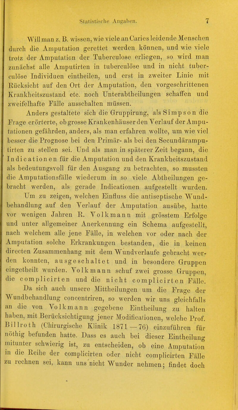 Will man z. B. wissen, wie viele an Carics leidende Menschen durch die Amputation gerettet werden können, und wie viele trolz der Amputation der Tuberculose erliegen, so wird man zunächst alle Amputirten in tuberculose und in nicht tuber- culose Individuen eintheilen, und erst in zweiter Linie mit Rücksicht auf den Ort der Amputation, den vorgeschrittenen Krankheitszustand etc. noch Unterabtheilungen schaffen und zweifelhafte Fälle ausschalten müssen. Anders gestaltete sich die Gruppirung, als Simp s o n die Frage erörterte, ob grosse Krankenhäuser den Verlauf der Ampu- tationen gefährden, anders, als man erfahren wollte, um wie viel besser die Prognose bei den Primär- als bei den Secundärampu- tirten zu stellen sei. Und als man in späterer Zeit begann, die Indicationen für die Amputation und den Krankheitszustand als bedeutungsvoll für den Ausgang zu betrachten, so mussten die Amputationsfälle wiederum in so viele Abtheilungen ge- bracht werden, als gerade Indicationen aufgestellt wurden. Um zu zeigen, welchen Einfluss die antiseptische Wund- behandlung auf den Yerlauf der Amputation ausübe, hatte vor wenigen Jahren R. Volkmann mit grösstem Erfolge und unter allgemeiner Anerkennung ein Schema aufgestellt, nach welchem alle jene Fälle, in welchen vor oder nach der Amputation solche Erkrankungen bestanden, die in keinen directen Zusammenhang mit dem Wundverlaufe gebracht wer» den konnten, ausgeschaltet und in besondere Gruppen eingetheilt wurden. Volk mann schuf zwei grosse Gruppen, die complicirten und die nicht complicirten Fälle. Da sich auch unsere Mittheilungen um die Frage der Wundbehandlung concentriren, so werden wir uns gleichfalls an die von Volkmann gegebene Eintheilung zu halten haben, mit Berücksichtigung jener Modificafionen, welche Prof. Billroth (Chirurgische Klinik 1871 —76) einzuführen für nöthig befunden hatte. Dass es auch bei dieser Eintheilung mitunter schwierig ist, zu entscheiden, ob eine Amputation in die Reihe der complicirten oder nicht complicirten Fälle zu rechnen sei, kann uns nicht Wunder nehmen; findet doch