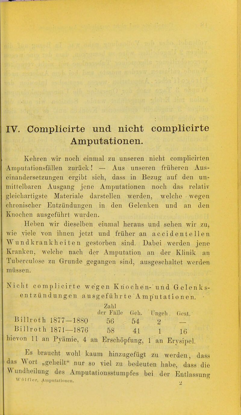 IV. Complicirte und nicht complicirte Amputationen. Kehren wir noch einmal zu unseren nicht complicirten Aniputationsfällen zurück! — Aus unseren früheren Aus- einandersetzungen ergibt sich, dass in Bezug auf den un- mittelbaren Ausgang jene Amputationen noch das relativ gleichartigste Materiale darstellen werden, welche wegen chronischer Entzündungen in den Gelenken und an den Knochen ausgeführt wurden. Heben wir dieselben einmal heraus und sehen wir zu^ wie viele von ihnen jetzt und früher an ac cid enteilen. Wundkrankheiten gestorben sind. Dabei werden jene Kranken, welche nach der Amputation an der Klinik an Tuberculose zu Grunde gegangen sind, ausgeschaltet worden müssen. Niclit complicirte wegen Knochen-'und Gelenks- entzündungen ausgeführte Amputationen. • Zahl fler Fälle Geh, Ungeli. Gest • Billroth 1877-1880 56 54 2 — Billroth 1871—1876 58 41 1 16 hievon 11 an Pyämie, 4 an Erschöpfung, 1 an Erysipel. Es braucht wohl kaum hinzugefügt zu werden, dass das Wort „geheilt nur so viel zu bedeuten habe, dass die Wundheilung des Amputationsstumpfes bei der Entlassung W1 t l r, Aiiipiitalioiicn. ..