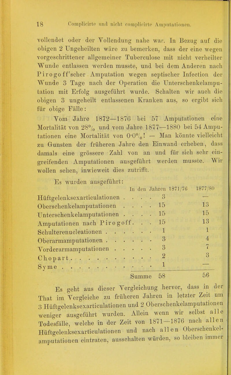 vollendet oder der Yollendung nahe war. In Bezug auf die obigen 2 Ungelieilten wäre zu bemerken, dass der eine wegen vorgeschrittener allgemeiner Tuberculose mit nicht verheilter Wunde entlassen werden musste, und bei dem Anderen nach Pirogo ff'scher Amputation wegen septischer Inf ection der Wunde 3 Tage nach der Operation die Unterschenkelampu- tation mit Erfolg ausgeführt wurde. Schalten wir auch die obigen 3 ungeheilt entlassenen Kranken aus, so ergibt sich für obige Fälle: Vom Jahre 1872—1876 bei 57 Amputationen eine Mortalität von 28/o und vom Jahre 1877—1880 bei 54 Ampu- tationen eine Mortalität von 0-0%! — Man könnte vielleicht zu Gunsten der früheren Jahre den Einwand erheben, dass damals eine grössere Zahl von an und für sich sehr ein- greifenden Amputationen ausgeführt werden musste. Wir wollen seilen, inwieweit dies zutrifft. Es wurden ausgeführt: In den Jahren 1371/7G 1877/80 Hüftgelenksexarticulationen .... 3 — Oberschenkelamputationen .... 15 13 TJnterschenkelamputationen .... 15 15 Amputationen nach Pirogoff. . . 15 13 Schulterenucleationen ...... 1 1 Oberarmamputationen 3 4 Yorderarmamputationen 3 i Chopart 2 3 S y m e • • • ^ Summe 58 56 Es geht aus dieser Yergleichung hervor, dass in der That im Yergleiche zu früheren Jahren in letzter Zeit um 3 Hüftgelenksexarticulationen und 2 Oberschenkelamputatiouen weniger ausgeführt wurden. Allein wenn wir selbst alle Todesfälle, welche in der Zeit von 1871-1876 nach allen Hüftgelenksexarticulationen und nach allen Oberschenkcl- amputationen eintraten, ausschalten würden, so bleiben immer