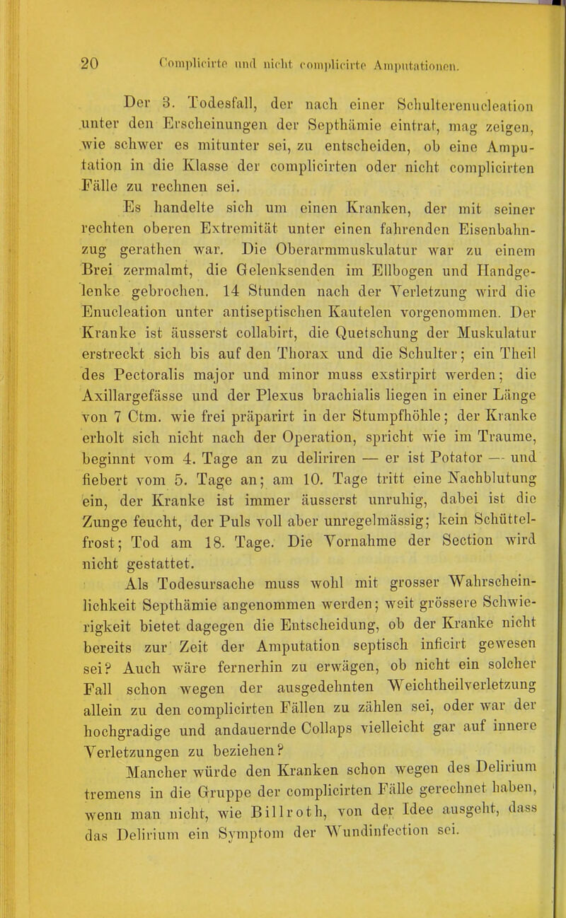 Der 3. Todesfall, der nach einer Scliulterenucleation unter den Erscheinungen der Septhämie eintraf, mag zeigen, .wie schwer es mitunter sei, zu entscheiden, ob eine Ampu- tation in die Klasse der complicirten oder nicht complicirten Fälle zu rechnen sei. Es handelte sich um einen Kranken, der mit seiner rechten oberen Extremität unter einen fahrenden Eisenbahn- zug gerathen war. Die Oberarmmuskulatur war zu einem Brei zermalmt, die Gelenksenden im Ellbogen und Handge- lenke gebrochen. 14 Stunden nach der Yerletzung Avird die Enucleation unter antiseptischen Kautelen vorgenommen. Der Kranke ist äusserst collabirt, die Quetschung der Muskulatur erstreckt sich bis auf den Thorax und die Schulter; ein Theil des Pectoralis major und minor muss exstirpirt werden; die Axillargefässe und der Plexus brachialis liegen in einer Länge von 7 Ctm. wie frei präparirt in der Stumpfhöhle; der Kranke erholt sich nicht nach der Operation, spricht wie im Traume, beginnt vom 4. Tage an zu deliriren — er ist Potator — und fiebert vom 5. Tage an; am 10. Tage tritt eine I^achblutung ein, der Kranke ist immer äusserst unruhig, dabei ist die Zunge feucht, der Puls voll aber unregelmässig; kein Schüttel- frost; Tod am 18. Tage. Die Yornahme der Section wird nicht gestattet. Als Todesursache muss wohl mit grosser Wahrschein- lichkeit Septhämie angenommen werden; weit grössere Schwie- rigkeit bietet dagegen die Entscheidung, ob der Kranke nicht bereits zur Zeit der Amputation septisch inficirt gewesen sei? Auch wäre fernerhin zu erwägen, ob nicht ein solcher Fall schon wegen der ausgedehnten Weichtheilverletzung allein zu den complicirten Fällen zu zählen sei, oder war der hochgradige und andauernde Collaps vielleicht gar auf innere Verletzungen zu beziehen? Mancher würde den Kranken schon wegen des Delirium tremens in die Gruppe der complicirten Fälle gerechnet haben, wenn man nicht, wie Billroth, von der Idee ausgeht, dass das Delirium ein Symptom der Wundinfection sei.
