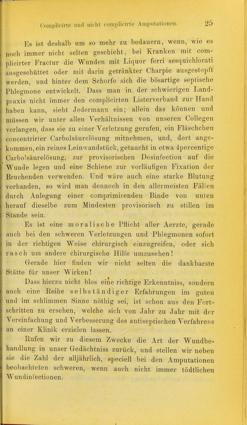 Es ist deshalb um so mehr zu bedauern, wenn, wie es noch immer nicht selten geschieht, bei Kranken mit com- plicirter Fractur die Wunden mit Liquor ferri sesquichlorati ausgeschüttet oder mit darin getränkter Charpie ausgestopft werden, und hinter dem Schorfe sich die bösartige septische Phlegmone entwickelt. Dass man in der schwierigen Land- piaxis nicht immer den complicirten Listerverband zur Hand haben kann, sieht Jedermann ein; allein das können und müssen wir unter allen Yerhältnissen von unseren Collegen verlangen, dass sie zu einer Verletzung gerufen, ein Fläschchen concentrirter Carbolsäurelösung mitnehmen, und, dort ange- kommen, ein reines Lein'.vandstück, getaucht in etwa 4percentige Carbolsäurelösung, zur provisorischen Desinfection auf die Wunde legen und eine Schiene zur vorläufigen Fixation der Bruchenden verwenden. Und wäre auch eine starke Blutung vorhanden, so wird man dennoch in den allermeisten Fällen durch Anlegung einer comprimirenden Binde von unten herauf dieselbe zum Mindesten provisorisch zu stillen im Stande sein. Es ist eine moralische Pflicht aller Aerzte, gerade auch bei den schweren Yerletzungen und Phlegmonen sofort in der richtigen Weise chirurgisch einzugreifen, oder sich rasch um andere chirurgische Hilfe umzusehen! Gerade hier finden wir nicht selten die dankbarste Stätte für unser Wirken! Dass hierzu nicht blos eine richtige Erkenntniss, sondern auch eine Reihe selbständiger Erfahrungen im guten und im schlimmen Sinne nöthig sei, ist schon aus den Fort- schritten zu ersehen, welche sich von Jahr zu Jahr mit der Vereinfachung und Yerbesserung des antiseptischen Verfahrens an einer Klinik erzielen lassen. Rufen wir zu diesem Zwecke die Art der Wundbe- handlung in unser Gedächtniss zurück, und stellen wir neben sie die Zahl der alljährlich, speciell bei den Amputationen beobachteten schweren, wenn auch nicht immer tödtlichen WundinCectionen.