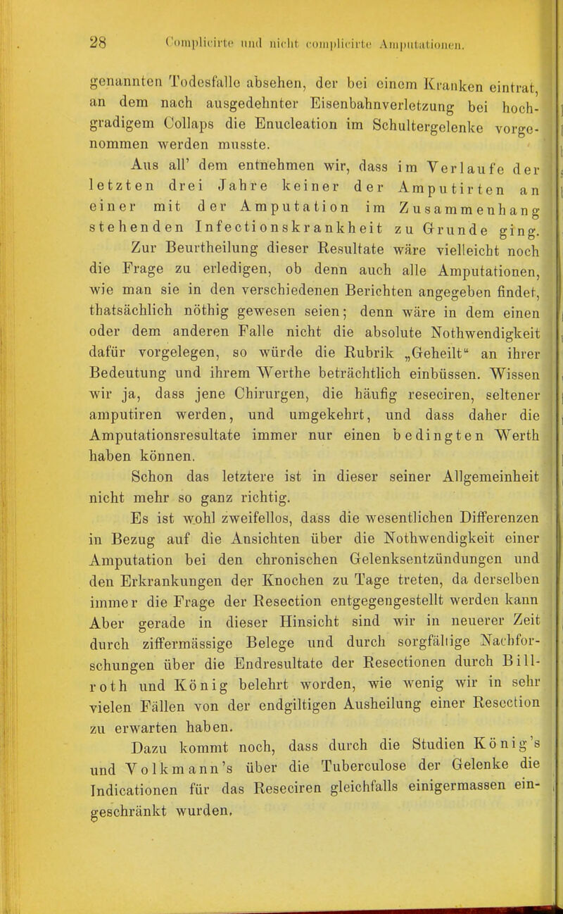 genannten Todesfalle absehen, der bei einem Kranken eintrat an dem nach ausgedehnter Eisenbahnverletzung bei hoch- ] gradigem Collaps die Enucleation im Schultergelenke vorge- 1 nommen werden musste. ■ ' , Aus all' dem entnehmen wir, dass im Verlaufe der , letzten drei Jahre keiner der Amputirten an [ einer mit der Amputation im Zusammenhang stehenden Infectionskrankheit zu Grunde ging. Zur Beurtheilung dieser Resultate wäre vielleicht noch die Frage zu erledigen, ob denn auch alle Amputationen, wie man sie in den verschiedenen Berichten angegeben findet, thatsächlich nöthig gewesen seien; denn wäre in dem einen oder dem anderen Falle nicht die absolute Nothwendigkeit , dafür vorgelegen, so würde die Rubrik „Geheilt an ihrer Bedeutung und ihrem Werthe beträchtlich einbüssen. Wissen , wir ja, dass jene Chirurgen, die häufig reseciren, seltener | amputiren werden, und umgekehrt, und dass daher die , Amputationsresultate immer nur einen bedingten Werth haben können. ] Schon das letztere ist in dieser seiner Allgemeinheit , nicht mehr so ganz richtig. , Es ist wohl zweifellos, dass die wesentlichen Differenzen in Bezug auf die Ansichten über die Nothwendigkeit einer Amputation bei den chronischen Gelenksentzündungen und den Erkrankungen der Knochen zu Tage treten, da derselben immer die Frage der Resection entgegengestellt werden kann Aber gerade in dieser Hinsicht sind wir in neuerer Zeit , durch ziffermässige Belege und durch sorgfältige Nachfor- schungen über die Endresultate der Resectionen durch Bill- roth und König belehrt worden, wie Avenig wir in sehr vielen Fällen von der endgiltigen Ausheilung einer Resection zu erwarten haben. Dazu kommt noch, dass durch die Studien König's und Volk mann's über die Tuberculose der Gelenke die Indicationen für das Reseciren gleichfalls einigermassen ein- , geschränkt wurden,