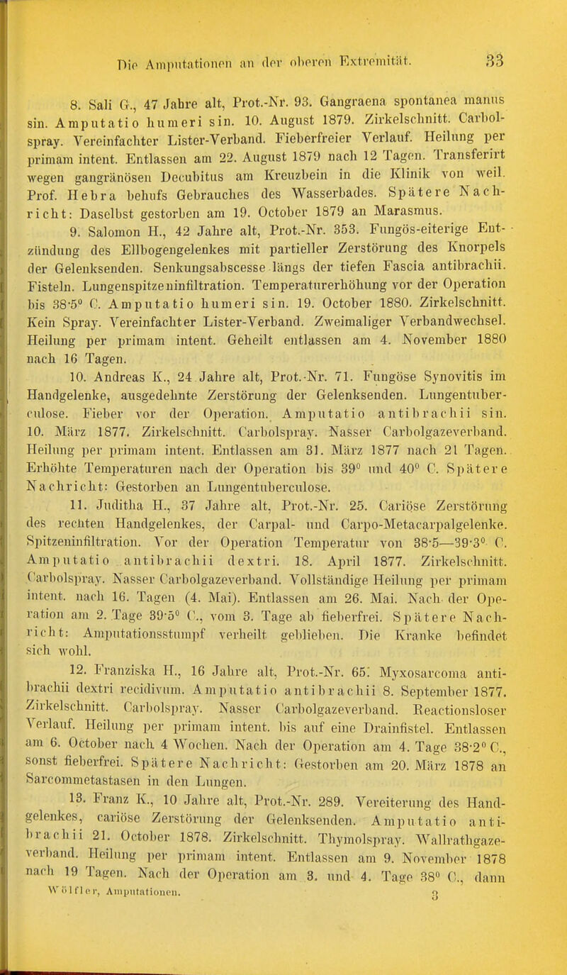 8. Sali G., 47 Jabre alt, Prot.-Ni'. 93, Gaugraena spontanea manus sin. Amputatio humeri sin. 10. August 1879. Zirkelschnitt. Carbol- spray. Vereinfachter Lister-Verband. Fieberfreier Verlauf. Heilung per primam intent. Entlassen am 22. August 1879 nach 12 Tagen. Transferirt wegen gangränösen Decubitus am Kreuzbein in die Klinik von weil. Prof. Hebra behufs Gebrauches des Wasserbades. Spätere Nach- richt: Daselbst gestorben am 19. October 1879 an Marasmus. 9. Salomen H., 42 Jahre alt, Prot.-Nr. 353. Fungös-eiterige Eut- ■ Zündung des Ellbogengelenkes mit partieller Zerstörung des Knorpels der Gelenksenden. Senkungsabscesse längs der tiefen Fascia antibrachii. Fisteln. Lungenspitzeuinfiltration. Temperaturerhöhung vor der Operation bis SS'ö» C. Amputatio humeri sin. 19. October 1880. Zirkelschnitt. Kein Spra3\ Vereinfachter Lister-Verband. Zweimaliger Verbandwechsel. Heilung per primam intent. Geheilt entlassen am 4. November 1880 nach 16 Tagen. 10. Andreas K., 24 Jahre alt, Prot. Nr. 71. Fungöse Synovitis im Handgelenke, ausgedehnte Zerstörung der Gelenksenden. Lungentuber- cnlose. Fieber vor der Operation. Amputatio antibrachii sin. 10. März 1877. Zirkelschnitt. Carbolspray. Nasser Carbolgazeverband. Heilung per primam intent. Entlassen am 31. März 1877 nach 21 Tagen. Erhöhte Temperaturen nach der Operation bis 39° und 40*^ C. Spätere Nachricht: Gestorben an Lungentuberculose. IL Juditha H., 37 Jahre alt, Prot.-Nr. 25. Cariöse Zerstörung des rechten Handgelenkes, der Carpal- und Carpo-Metacarpalgelenke. Spitzeninfiltration. Vor der Operation Temperatur von 38-5—39-3° C. Amputatio antibrachii dextri. 18. April 1877. Zirkelschnitt. Carbolspray. Nasser Carbolgazeverband. Vollständige Heilung per primam intent. nach 16. Tagen (4. Mai). Entlassen am 26. Mai. Nach der Ope- ration am 2. Tage 39-50 C., vom 3. Tage ab fieberfrei. Spätere Nach- richt: Amputationsstumpf verheilt geblieben. Die Kranke befindet sich wohl. 12. Franziska H., 16 Jahre alt, Prot.-Nr. 65! Myxosarcoma anti- brachii dextri recidivum. Amputatio antibrachii 8. September 1877. Zirkelschnitt. Carl)olspray. Nasser Carbolgazeverband. Keactionsloser Verlauf. Heilung per primam intent. bis auf eine Drainfistel. Entlassen am 6. October nach 4 Wochen. Nach der Operation am 4. Tage 38-2 C, sonst fieberfrei. Spätere Nachricht: Gestorben am 20. März 1878 an Sarcommetastasen in den Lungen. 13. Franz K., 10 Jahre alt, Prot.-Nr. 289. Vereiterung des Hand- gelenkes, cariöse Zerstörung der Gelenksenden. Amputatio anti- brachii 21. October 1878. Zirkelschnitt. Thymolspray. Wallrathgaze- verband. Heilung per primam intent. Entlassen am 9. November 1878 nach 19 Tagen. Nach der Operation am 3. und 4. Tage 38» C, dann Wölfl PI-, Amputationen. q