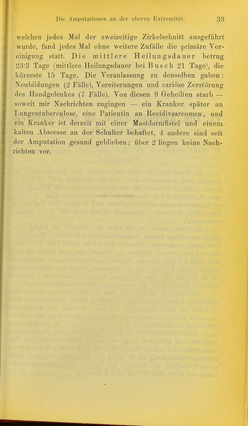 Avelchen jedes Mal der zweizeitige Zirkelsclinitt ausgeführt wurde, fand jedes Mal ohne weitere Zufälle die primäre Ver- einigung statt. Die mittlere Heilungsdauer betrug 23'3 Tage (mittlere Heilungsdauer bei Busch 21 Tage), die kürzeste 15 Tage. Die Veranlassung zu denselben gaben: Neubildungen (2 Fälle), Vereiterungen und cariöse Zerstörung des Handgelenkes (7 Fälle). Von diesen 9 Geheilten starb — soweit mir Nachrichten zugingen — ein Kranker später an Lungentuberculose, eine Patientin an Recidivsarcomen, und ein Kranker ist derzeit mit einer Mastdarmfistel und einem^ kalten Abscesse an der Schulter behaftet, 4 andere sind seit der Amputation gesund geblieben; über 2 liegen keine Nach- richten vor.