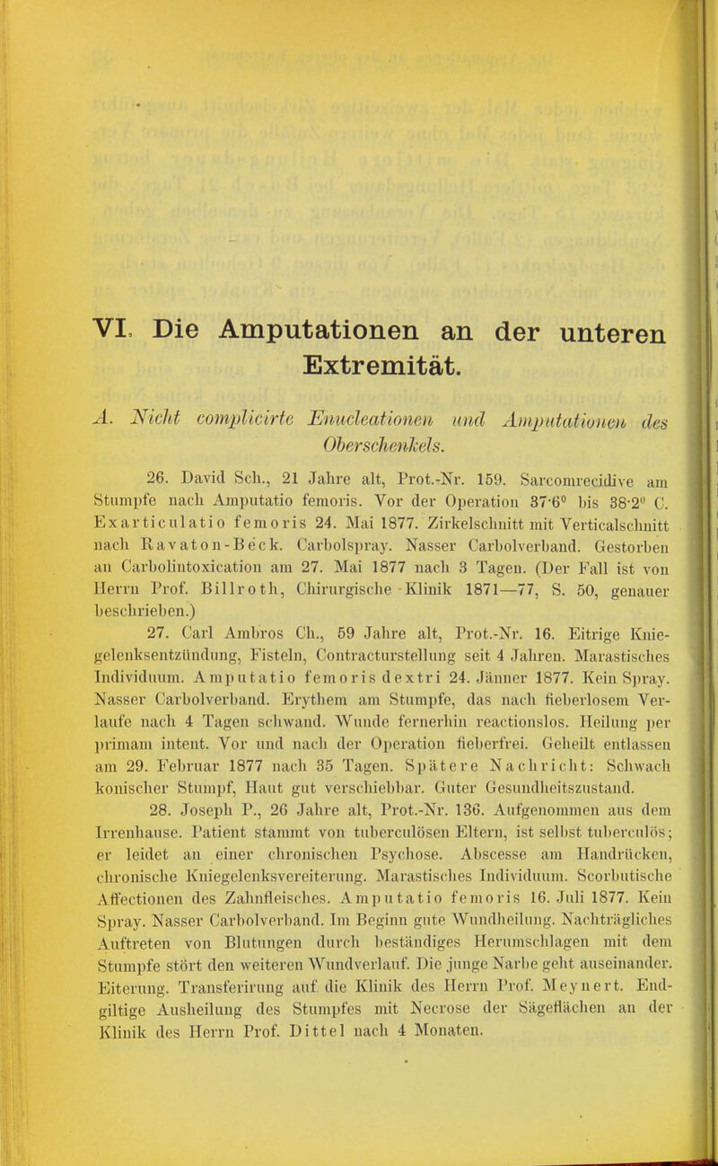Extremität. Ä. Nicht complicirte Enucleationeti und Änqmtationm des OherscJienlcels. 26. David Scli., 21 Jahre alt, Prot.-Nr. 159. Sarcomrecidive am Stumpfe nach Amputatio femoris. Vor der Operation 37-6° bis 38-2 C. Exarticulatio femoris 24. Mai 1877. Zirkelschnitt mit Verticalschnitt nach Ravaton-Beck. Carbolspray. Nasser Carbolverband. Gestorben an Carbolintoxication am 27. Mai 1877 nach 3 Tagen. (Der Fsd\ ist von Herrn Prof. Billroth, Chirurgische Klinik 1871—77, S. 50, genauer beschrieben.) 27. Carl Ambros Gh., 59 Jahre alt, Prot.-Nr. 16. Eitrige Knie- gelenksentzündung, Fisteln, Coiitracturstellung seit 4 Jahren. Marastisches Individuum. Amputatio femoris dextri 24. Jänner 1877. Kein Spray. Nasser Carbolverband. Erythem am Stumpfe, das nach fieberlosem Ver- laufe nach 4 Tagen scliwand. Wunde fernerhin reactionslos. Heilung per primam intent. Vor und nach der Operation fieberfrei. Geheilt entlassen am 29. Februar 1877 nach 35 Tagen. Spätere Nachricht: Schwach konischer Stumpf, Haut gut verschiebbar. Guter Gesundheitszustand. 28. Joseph P., 26 Jahre alt, Prot.-Nr. 136. Aufgenommen aus dem Irrenhause. Patient stammt von tuberculösen Eltern, ist selbst tulierculös; er leidet an einer chronischen Psychose. Abscesse am Handrücken, chronische Kniegelenksvereiterung. Marastisches Individuum. Scorbutische Aftectionen des Zahnfleisches. Amputatio femoris 16. Juli 1877. Kein Spray. Nasser Carbolverband. Im Beginn gute Wundheilung. Nachträgliches Auftreten von Blutungen durch beständiges Herumschlagen mit dem Stumpfe stört den weiteren Wundverlauf Die junge Narbe geht auseinander. Eiterung. Transferiruug auf die Klinik des Herrn Prof Mcynert. End- giltige Ausheilung des Stumpfes mit Necrose der Sägefläclien an der Klinik des Herrn Prof. Dittel nach 4 Monaten.