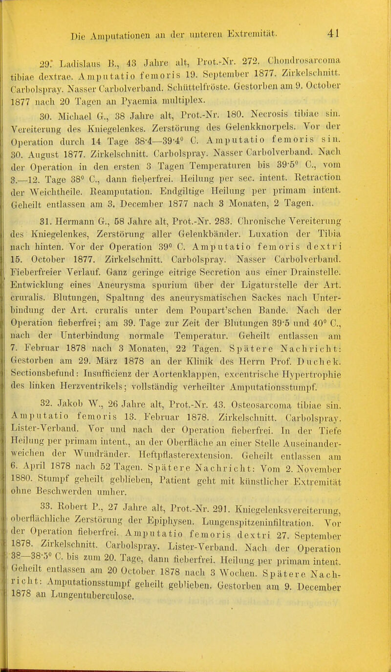 29. Liulislaiis Ji., 43 Jahre alt, Prot.-Nr. 272. Ghondrosarcoma tibiae dextrac. Amputatio femoris 19. September 1877. Zirkelschnitt. Carbolspray. Nasser Carbolverband. Schüttelfröste. Gestorben am 9. October 1877 nach 20 Tagen an Pyaemia multiplex. 30. Michael G., 38 Jahre alt, Prot.-Nr. 180. Necrosis tibiae sin. Vereiterung des Kniegelenkes. Zerstörung des Gelenkknorpels. Vor der Operation durch 14 Tage 38-4—39-4 0. Amputatio femoris sin. 30. August 1877. Zirkelschnitt. Carbolspray. Nasser Carbolverband. Nach der Operation in den ersten 3 Tagen Temperaturen bis 39-5 C, vom 3_12. Tage 38 C, dann fieberfrei. Heilung per sec. intent. Retractiou der Weichtheile. Keamputation. Endgiltige Heilung per primam intent. Geheilt entlassen am 3. December 1877 nach 3 Monaten, 2 Tagen. 31. Hermann G., 58 Jahre alt, Prot.-Nr. 283. Chronische Vereiterung des Kniegelenkes, Zerstörung aller Gelenkbänder. Luxation der Tibia nach hinten. Vor der Operation 39° C. Amputatio femoris dextri 15. October 1877. Zirkelschnitt. Carbolspray. Nasser Carbolverband. Fieberfreier Verlauf. Ganz geringe eitrige Secretion aus einer Drainstelle. Entwicklung eines Aneurysma spurium über der Ligaturstelle der Art. cruralis. Blutungen, Spaltung des aneurysmatischen Sackes nach Unter- bindung der Art. cruralis unter dem Poupart'schen Bande. Nach der Operation fieberfrei; am 39. Tage zur Zeit der Blutungen 39-5 und 40 C, nach der Unterbindung normale Temperatur. Geheilt entlassen am 7. Februar 1878 nach 3 Monaten, 22 Tagen. Spätere Nachricht: Gestorben am 29. März 1878 an der Klinik des Herrn Prof. Duchek. Sectionsbefuud: Insufficienz der Aortenklappen, excentrische Hypertrophie des linken Herzventrikels; vollständig verheilter Amputationsstumpf. 32. Jakob W., 26 Jahre alt, Prot.-Nr. 43. Osteosarcoma tibiae sin. Amputatio femoris 13. Februar 1878. Zirkelschnitt. Carbolspray. Lister-Verband. Vor und nach der Operation fieberfrei. In der Tiefe Heilung per primam intent., an der Oberfläche an einer Stelle Auseinander- weichen der Wundränder. Heftpflasterextension. Geheilt entlassen am 6. April 1878 nach 52 Tagen. Spätere Nachricht: Vom 2. November 1880. Stumpf geheilt geblieben, Patient geht mit künstlicher Extremität ohne Beschwerden umher. 33. Robert P., 27 Jahre alt, Prot.-Nr. 291. Kniegelenksvereiterung, oberflächliche Zerstörung der Epiphysen. Lungenspitzeninfiltration. Vor der Operation fieberfrei. Amputatio femoris dextri 27. September 1878. Zirkelschnitt. Carbolspray. Lister-Verband. Nach der Operation 38--38-5« C. bis zum 20. Tage, dann fieberfrei. Heilung per primam intent. Geheilt entlassen am 20 October 1878 nach 3 Wochen. Spätere Nach- richt: Amputationsstumpf geheilt geblieben. Gestorben am 9. December 1878 au Lungeutuberculose.