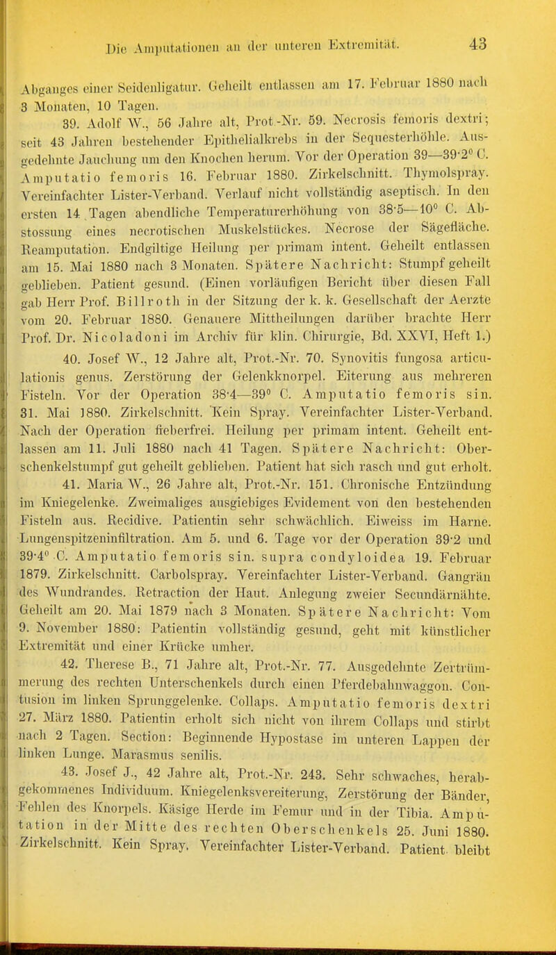 Abganges einer Seiilenligatur. Geheilt entlassen am 17. Februar 1880 nach 3 Monaten, 10 Tagen. 39. Adolf W., 56 Jahre alt, Prot -Nr. 59. Necrosis femoris dextri; seit 43 Jahren bestehender E])ithelialkrebs in der Sequesterhöhle. Aus- gedehnte Jauchung um den Knochen herum. Vor der Operation 39—39-2« G. Amputatio femoris 16. Februar 1880. Zirkelschnitt. Thymolspray. Vereinfachter Lister-Verband. Verlauf nicht vollständig aseptiscJi. In den ersten U.Tagen abendliche Temperaturerhöhung von 38-5—10« C. Ah- stossung eines necrotischen Muskelstückes. Necrose der Sägefläche. Reamputation. Endgiltige Heilung per primam intent. Geheilt entlassen am 15. Mai 1880 nach 3 Monaten. Spätere Nachricht: Stumpf geheilt geblieben. Patient gesund. (Einen vorläufigen Bericht über diesen Fall gab Herr Prof. Billroth in der Sitzung der k. k. Gesellschaft der Aerzte vom 20. Februar 1880. Genauere Mittheilungen darüber brachte Herr Prof. Dr. Nicoladoni im Archiv für klin. Chirurgie, Bd. XXVI, Heft 1.) 40. Josef W., 12 Jahre alt, Prot.-Nr. 70. Synovitis fungosa articu- lationis genus. Zerstörung der Gelenkknorpel. Eiterung aus mehreren Fisteln. Vor der Operation 38*4—C. Amputatio femoris sin. 31. Mai 1880. Zirkelschnitt. Kein Spray. Vereinfachter Lister-Verband. Nach der Operation fieberfrei. Heilung per primam intent. Geheilt ent- lassen am 11. Juli 1880 nach 41 Tagen. Spätere Nachricht: Ober- schenkelstumpf gut geheilt geblieben. Patient hat sich i'asch und gut erholt. 41. Maria AV., 26 Jahre alt, Prot.-Nr. 151. Chronische Entzündung im Kniegelenke. Zweimaliges ausgiebiges Evidement von den bestehenden Fisteln aus. Recidive. Patientin sehr schwächlich. Eiweiss im Harne. ■Lungenspitzeninfiltratiou. Am 5. und 6. Tage vor der Operation 39'2 und 39-4 C. Amputatio femoris sin. supra condyloidea 19. Februar 1879. Zirkelschnitt. Carbolspray. Vereinfachter Lister-Verband. Gangrän des Wundrandes. Retraction der Haut. Anlegung zweier Secundärnälite. Geheilt am 20. Mai 1879 nach 3 Monaten. Spätere Nachricht: Vom •9. November 1880: Patientin vollständig gesund, geht mit künstlicher Extremität und einer Krücke umher. 42. Therese B., 71 Jahre alt, Prot.-Nr. 77. Ausgedehnte Zertrüm- merung des rechten Unterschenkels durch einen Pferdebahnwaggon. Con- tusiou im linken Sprunggelenke. Collaps. Amputatio femoris dextri •27. März 1880. Patientin erholt sich nicht von ihrem Collaps und stirbt •nach 2 Tagen. Sectiou: Beginnende Hypostase im unteren Lappen der linken Lunge. Marasmus senilis. 43. Josef J., 42 Jahre alt, Prot.-Nr. 243. Sehr schwaches, herah- gekommenes Individuum. Kniegelenksvereiterung, Zerstörung der Bänder, -Fehlen des Knorpels. Käsige Herde im Femur und in der Tibia. Ampu- tation in der Mitte des rechten Oberschenkels 25. Juni 188Q. Zirkelschnitt. Kein Spray. Vereinfachter Lister-Verband. Patient, bleibt