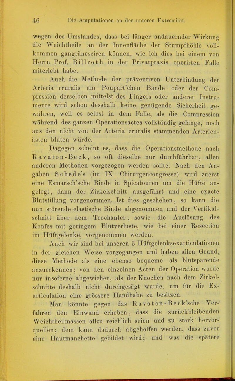 wegen des Unistandes, dass bei länger andauernder Wirkung die Weiclitlieile an der Innenfläche der Stumpfhöhle voll- kommen gangränesciren können, wie ich dies bei einem von Herrn Prof. Billroth in der Privatpraxis operirten Falle miterlebt habe. Auch die Methode der präventiven Unterbindung der Arteria cruralis am Poupart'chen Bande oder der Com- pression derselben mittelst des Fingers oder anderer Instru- mente wird schon desshalb keine genügende Sicherheit ge- währen, weil es selbst in dem Falle, als die Compression während des ganzen Operationsactes vollständig gelänge, noch aus den nicht von der Arteria cruralis stammenden Arterien- ästen bluten würde. Dagegen scheint es, dass die Operationsmethode nach Ra vaton-Be ck, so oft dieselbe nur durchführbar, allen anderen Methoden vorgezogen werden sollte. Nach den An- gaben Schede's (im IX. Chirurgencongresse) wird zuerst eine Esmarsch'sche Binde in Spicatouren um die Hüfte an- gelegt, dann der Zirkelschnitt ausgeführt und eine exacte Blutstillung vorgenommen. Ist dies geschehen, so kann die nun störende elastische Binde abgenommen und der Yertikal- schnitt über dem Trochanter , sowie die Auslösung des Kopfes mit geringem Blutverluste, wie bei einer Resection im Hüftgelenke, vorgenommen werden. Auch wir sind bei unseren 3 Ilüftgelenksexarticulationen in der gleichen Weise vorgegangen und haben allen Grund, diese Methode als eine ebenso bequeme als blutsparende anzuerkennen; von den einzelnen Acten der Operation wurde nur insoferne abgewichen, als der Knochen nach dem Zirkel- schnitte deshalb nicht durchgesägt wurde, um für die Ex- articulation eine grössere Handhabe zu besitzen. Man könnte gegen das Ravaton-Beck'sche Yer- fahren den Einwand erheben, dass die zurückbleibenden Weichtheilmassen allzu reichlich seien und zu stark hervor- quellen; dem kann dadurch abgeholfen werden, dass zuvor eine Hautmanchette gebildet wird; und was die spätere