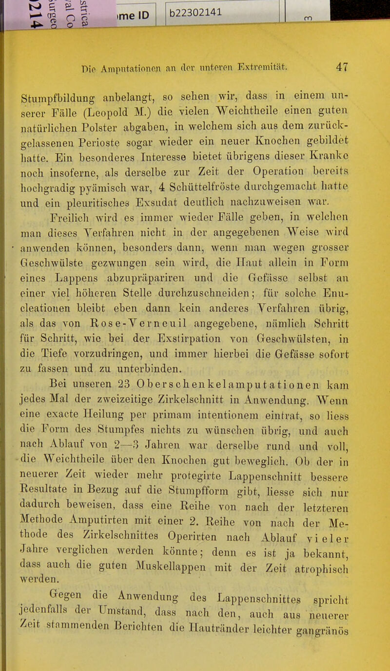 Stumpfbildung anbelangt, so sehen wir, dass in einem un- serer Fälle (Leopold M.) die vielen Weichtheile einen guten natürlichen Polster abgaben, in welchem sich aus dem zurück- gelassenen Perioste sogar wieder ein neuer Knochen gebildet hatte. Ein besonderes Interesse bietet übrigens dieser Kranke noch insoferne, als derselbe zur Zeit der Operation bereits hochgradig pycämisch war, 4 Schüttelfröste durchgemacht hatte und ein pleuritisches Exsudat deutlich nachzuweisen war. Freilich wird es immer wieder Fälle geben, in welchen man dieses Yerfahren nicht in der angegebenen Weise wird * anwenden können, besonders dann, wenn man wegen grosser Geschwülste gezwungen sein wird, die Haut allein in Form eines Lappens abzupräpariren und die Gcfässe selbst an einer viel höheren Stelle durchzuschneiden; für solche Enu- cleatiouen bleibt eben dann kein anderes Verfahren übrig, als das von Rose-Yerneuil angegebene, nämlich Schritt für Schritt, wie bei de.r Exstirpation von Geschwülsten, in die Tiefe vorzudringen, und immer hierbei die Gefässe sofort zu fassen und zu unterbinden. Bei unseren 23 Oberschenkelamputationen kam jedes Mal der zweizeitige Zirkelschnitt in Anwendung. Wenn eine exacte Heilung per primam intentionem eintrat, so Hess die Form des Stumpfes nichts zu wünschen übrig, und auch nach Ablauf von 2—3 Jahren war derselbe rund und voll, die Weichtheile über den Knochen gut beweglich. Ob der in neuerer Zeit wieder mehr protegirte Lappenschnitt bessere Resultate in Bezug auf die Stumpfform gibt, liesse sich nur dadurch beweisen, dass eine Reihe von nach der letzteren Methode Amputirten mit einer 2. Reihe von nach der Me- thode des Zirkelschnittes Operirten nach Ablauf vieler Jahre verglichen werden könnte; denn es ist ja bekannt, dass auch die guten Muskellappen mit der Zeit atiophisch werden. Gegen die Anwendung des Lappenschnittes spricht jedenfalls der Umstand, dass nach den, auch aus neuerer Zeit stnmmenden Berichten die Hautränder leichter gangränös