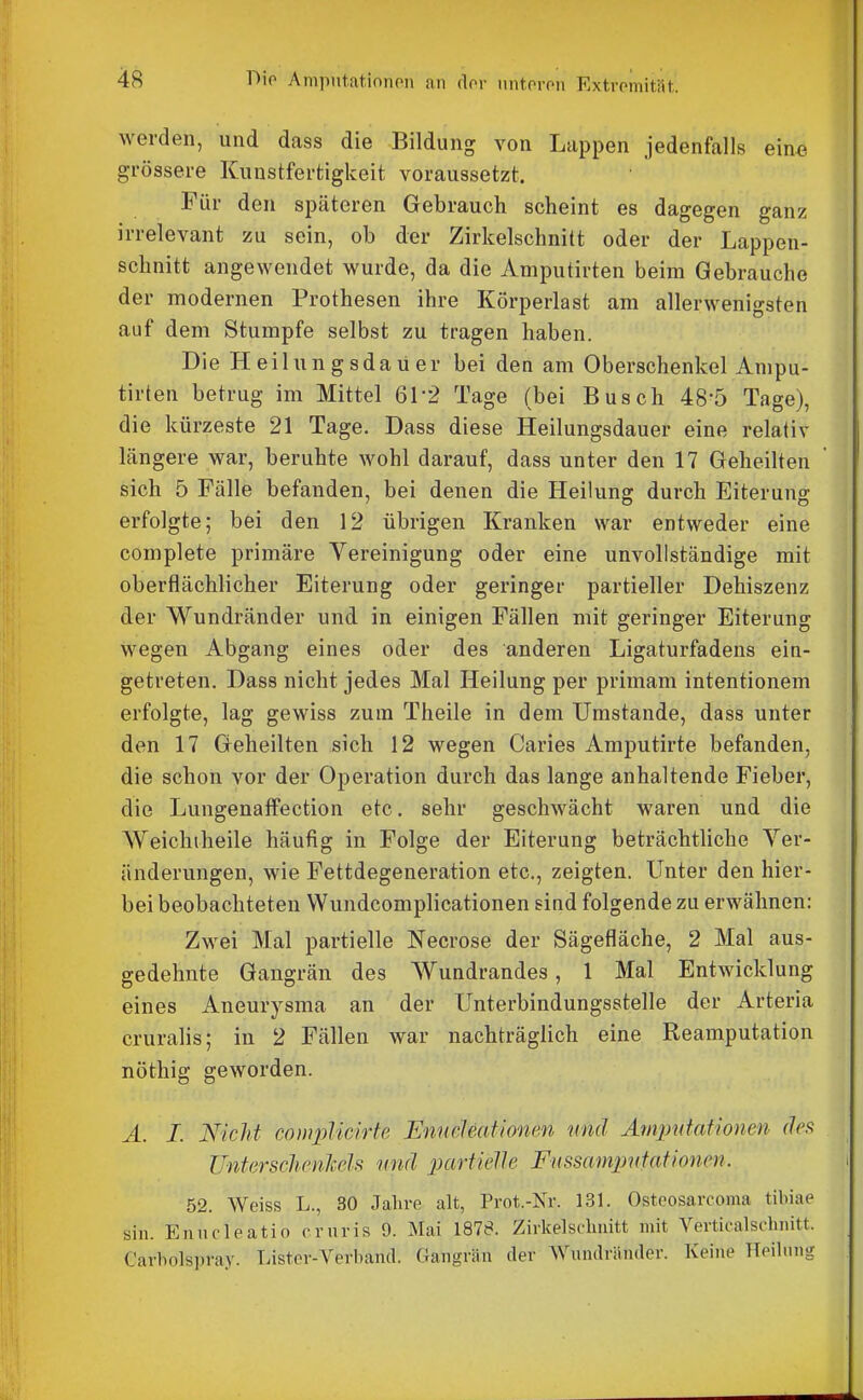werden, und dass die Bildung von Lappen jedenfalls eine grössere Kunstfertigkeit voraussetzt. Für den späteren Gebrauch scheint es dagegen ganz irrelevant zu sein, ob der Zirkelschnitt oder der Lappen- schnitt angewendet wurde, da die Amputirten beim Gebrauche der modernen Prothesen ihre Körperlast am allerwenigsten auf dem Stumpfe selbst zu tragen haben. Die H eilun gsdaü er bei den am Oberschenkel Ampu- tirten betrug im Mittel 61-2 Tage (bei Busch 48-5 Tage), die kürzeste 21 Tage. Dass diese Heilungsdauer eine relativ Längere war, beruhte wohl darauf, dass unter den 17 Geheilten sich 5 Fälle befanden, bei denen die Heilung durch Eiterung erfolgte; bei den 12 übrigen Kranken war entweder eine complete primäre Vereinigung oder eine unvollständige mit oberflächlicher Eiterung oder geringer partieller Dehiszenz der Wundränder und in einigen Fällen mit geringer Eiterung wegen Abgang eines oder des anderen Ligaturfadens ein- getreten. Dass nicht jedes Mal Heilung per primam intentionem erfolgte, lag gewiss zum Theile in dem Umstände, dass unter den 17 Geheilten sich 12 wegen Caries Amputirte befanden, die schon vor der Operation durch das lange anhaltende Fieber, die Lungenaffection etc. sehr geschwächt waren und die Weichtheile häufig in Folge der Eiterung beträchtliche Ver- änderungen, wie Fettdegeneration etc., zeigten. Unter den hier- bei beobachteten Wundcomplicationen siud folgende zu erwähnen: Zwei Mal partielle Necrose der Sägefläche, 2 Mal aus- gedehnte Gangrän des Wundrandes, 1 Mal Entwicklung eines Aneurysma an der Unterbindungsstelle der Arteria cruralis; in 2 Fällen war nachträglich eine Reamputation nöthig geworden. Ä. I. Nicht complicirte EnucleafIonen und Ämpufafionen def: Unterschenlcels und partielle Fussampntationen. 52. Weiss L., 80 Jahre alt, Prot.-Nr. 131. Osteosarcoma tibiae sin. Enucleatio crnris 9. Mai 1878. Zirkelschnitt mit Vorticalschnitt. Carholspray. Tästcr-Verband. Gangrän der Wundränder. Keine Heilung