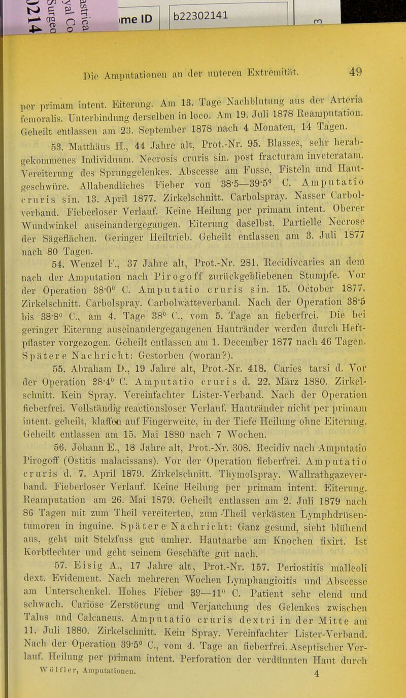 4^ o o öl Die Amp'itationon an der unteren Extremität. 49 per primam intent. Eiterung. Am 13. Tage Naclil.lutuug aus rler Arteria femoralis. Unterl.indung derselben in loco. Am 19. Juli 1878 Reamputation. fielieilt entlassen am 28. September 1878 nach 4 Monaten, 14 Tagen. 53. Matthäus H., 44 Jahre alt, Prot.-Nr. 95. Blasses, sehr herab- gekonnnenes Individuum. Necrosis cruris sin. post fracturam inveteratam. Yereiternng des Sprunggelenkes. Abscesse am Fusse, Fisteln und Haut- geschwüre. Allabendliches Fieber von 38-5—39-5« C. Amputatio cruris sin. 13. April 1877. Zirkelschnitt. Carbolspray. Nasser Carbol- verbaud. Fiel)erloser Verlauf. Keine Heilung per prinnam intent. Oberer Wundwinkel auseinandergegangen. Eiterung daselbst. Partielle Necrose der Sägeflächen. Geringer Heiltrieh. Geheilt entlassen am 3. Juli 1877 nach 80 Tagen. 54. Wenzel F., 37 Jahre alt, Prot.-Nr. 281. Recidivcaries an dem nach der Amputation nach Pirogoff zurückgebliebenen Stumpfe. Vor der Operation 38-0 C. Amputatio cruris sin. 15. October 1877. Zirkelschnitt. Carbolspray. C'arbolwatteverband. Nach der Operation 38-5 l)is 38-8° C, am 4. Tage 38 C, vom 5. Tage an fieberfrei. Die bei geringer Eiterung auseinandergegangeneu Ilautränder werden durch Heft- pflaster vorgezogen. Geheilt entlassen am 1. December 1877 nach 46 Tagen. Spätere Nachricht: Gestorben (-woran?). 55. Abraham D., 19 Jahre alt, Prot.-Nr. 418. Caries tarsi d. Vor der Operation 38-4<' C. Amputatio cruris d. 22. März 1880. Zirkel- schnitt. Kein Spray. Vereinfachter Lister-Verband. Nach der Operation fieberfrei. Vollständig reactionsloscr Verlauf. Hauträuder nicht per primam intent. geheilt, klaftwi auf Fiugerweite, in der Tiefe Heilung ohne Eiterung. Geheilt entlassen am 15. Mai 1880 nach 7 Wochen. 56. Johann E., 18 Jahre alt, Prot.-Nr. 308. Recidiv nach Amputatio Pirogoft (Ostitis malacissans). Vor der Operation fieberfrei. Amputatio cruris d. 7. April 1879. Zirkelschnitt. Thymolspray. Wallrathgazever- hand. Fieberloser Verlauf. Keine Heilung i)er primam intent. Eiterung. Reamputation am 26. Mai 1879. Geheilt entlassen am 2. Juli 1879 nach 8G Tagen mit zum Theil vereiterten, 2um -Theil verkästen Lyniphdrüsen- tumoren in inguine. Später e-Nachricht: Ganz gesund, sieht hlühend aus, geht mit Stelzfuss gut umher. Hautuarbe am Knochen fixirt. Ist Korbflechter und geht seinem Geschäfte gut nach. 57. Eisig A., 17 Jahre alt, Prot.-Nr. 157. Periostitis malleoli dext. Evidement. Nach mehreren Wochen Lymphangioitis und Ahscesse am Unterschenkel. Hohes Fieber 39—IP C. Patient sehr elend und scliwach. Cariösc Zerstörung und Verjauchung des Gelenkes zwischen Talus und Calcaneus. Amputatio cruris dextri in der Mitte am 11. Juli 1880. Zirkelschnitt. Kein Spray. Vereinfachter Lister-Verband. Nach der Operation sg-ö C., vom 4. Tage an fieberfrei. Aseptischer Ver- lauf. Heilung per primam intent. Perforation der verdünnten Haut durch W ü 1 fIf r, Aiiiputationeu. a