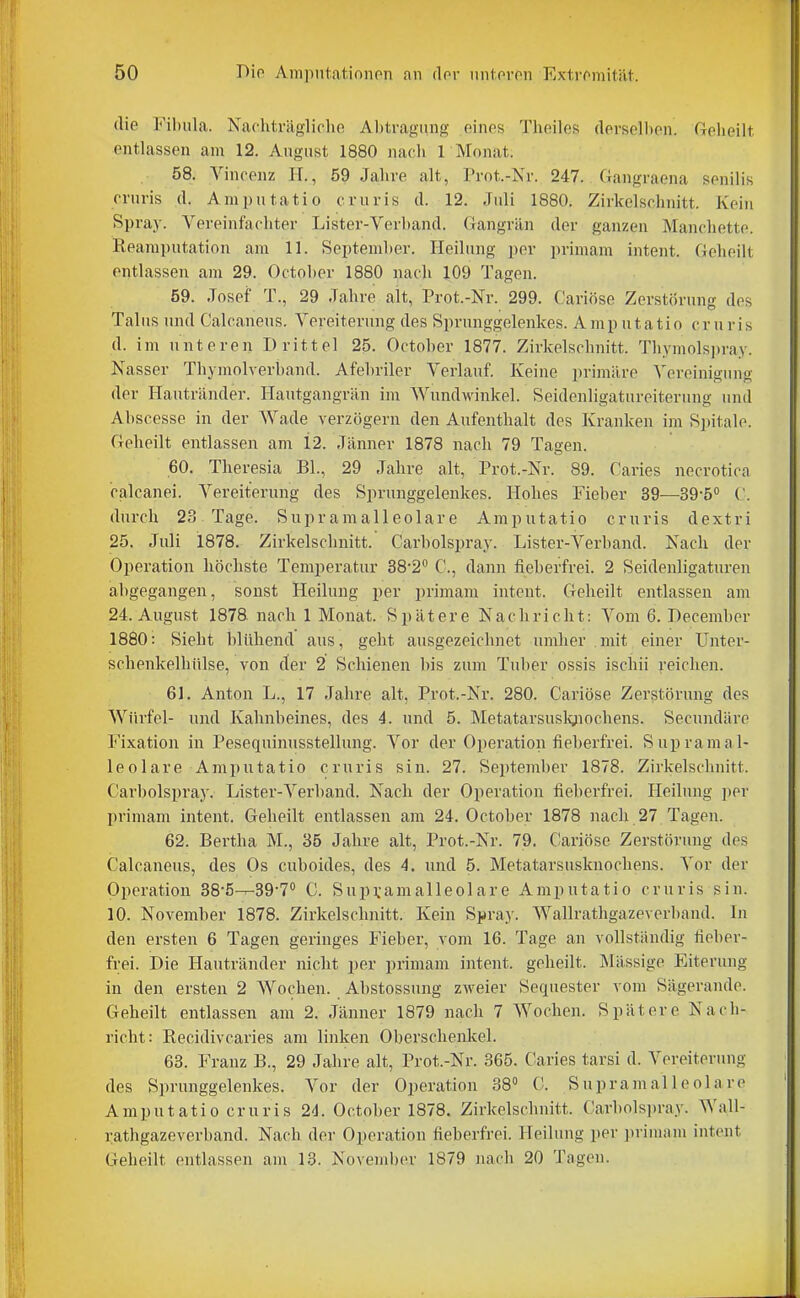 die Fibula. Nachträglicho Abtragung einos Theiles dorsoUiPn Geheilt, entlassen am 12. August 1880 nach r Monat. 58. Vincenz H., 59 Jahre alt, Prot.-Nr. 247. Gangraena senilis cruris d. Amputatio cruris d. 12. Juli 1880. Zirkelschnitt. Kein Spray. Vereinfachter Lister-Verband. Gangrän der ganzen Manchette. Reamputation am 11. September. Heilung per primam intent. Gelieilt entlassen am 29. October 1880 nach 109 Tagen. 59. Josef T., 29 Jahre alt, Prot.-Nr. 299. Cariöse Zerstörung des Talus und Calcaneus. Vereiterung des Sprunggelenkes. Amp ntatio cruris d. im unteren Drittel 25. October 1877. Zirkelschnitt. Thymolspray. Nasser Thymolverband. Afehriler Verlauf. Keine primäre Vereinigung der Hautränder. Hautgangrän im Wundwinkel. Seidenligatureiterung und Abscesse in der AVade verzögern den Aufenthalt des Kranken im Spitale. Geheilt entlassen am 12. Jänner 1878 nach 79 Tagen. 60. Theresia Bl., 29 Jahre alt, Prot.-Nr. 89. Caries necrotica calcanei. Vereiterung des Sprunggelenkes. Hohes Fieber 39—39-50 ('. durch 23 Tage. Supramalleolare Amputatio cruris dextri 25. Juli 1878. Zirkelschnitt. Carbolspray. Lister-Verband. Nach der Operation höchste Temperatur 38-2* C, dann fieberfrei. 2 Seidenligaturen abgegangen, sonst Heilung per primam intent. Geheilt entlassen am 24. August 1878. nach 1 Monat. Spätere Nachricht: Vom 6. December 1880: Sieht blühend aus, geht ausgezeichnet umher mit einer Unter- schenkelhülse, von der 2 Schienen bis zum Tuber ossis ischii reichen. 61. Anton L., 17 Jahre alt, Prot.-Nr. 280. Cariöse Zerstörung des Würfel- und Kahnbeines, des 4. und 5. Metatarsuslgiochens. Secundäre Fixation in Pesequinusstellung. Vor der Operation fieberfrei. Supramal- leolare Amputatio cruris sin. 27. September 1878. Zirkelschnitt. Carbolspraj'. Lister-Verband. Nach der Operation fieberfrei. Heilung ]ier primam intent. Geheilt entlassen am 24. October 1878 nach 27 Tagen. 62. Bertha M., 35 Jahre alt, Prot.-Nr. 79. Cariöse Zerstörung des Calcaneus, des Os cuboides, des 4. und 5. Metatarsusknochens. Vor der Operation 38'5-^39-7° C. Supramalleolare Amputatio cruris sin. 10. November 1878. Zirkelschnitt. Kein Spray. Wallrathgazeverband. In den ersten 6 Tagen geringes Fieber, vom 16. Tage an vollständig fieber- frei. Die Hautränder nicht per primam intent. geheilt. Massige Eiterung in den ersten 2 AVochen. Abstossung zweier Sequester vom Sägerande. Geheilt entlassen am 2. Jänner 1879 nach 7 AVochen. Spätere Nach- richt: Recidivcaries am linken Oberschenkel. 63. Franz B., 29 Jahre alt, Prot.-Nr. 365. Caries tarsi d. A^'ereiterung des Sprunggelenkes. Vor der Operation 38» C. Supramalleolare Amputatio cruris 24. October 1878. Zirkelschnitt. Carbolspray. Wall- rathgazeverband. Nach der Operation fieberfrei. Heilung per ])riniam intent Geheilt entlassen am 13. Novend)er 1879 nach 20 Tagen.