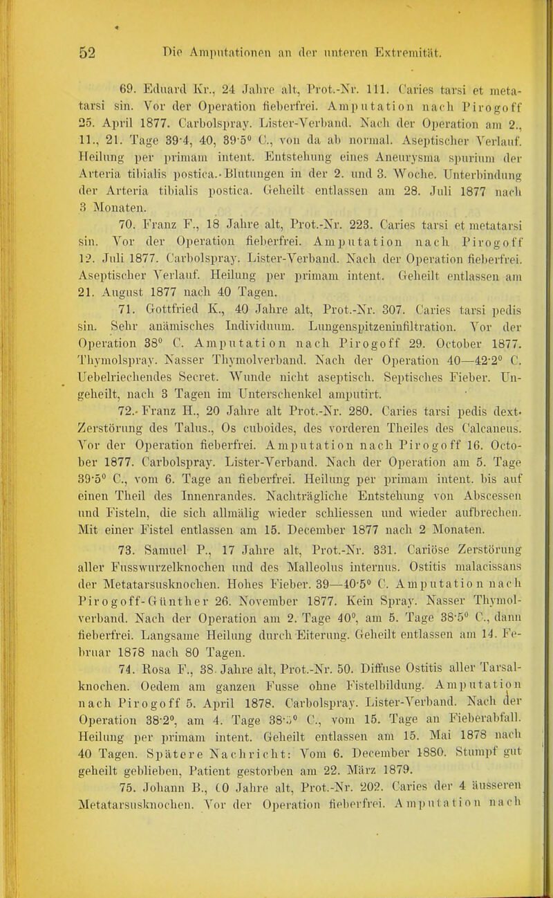 69. Eduard Kr., 24 Jaliro alt, Prot.-Kr. III. Caries tarsi et meta- tarsi sin. Vor der Operation fieberfrei. Amputation nach Pirogoff 25. April 1877. Carbolspray. Lister-Verband. Nach der Operation am 2., 11., 21. Tage 39-4, 40, 39-5<' 0., von da ab normal. Aseptischer Verlauf. Heilung per ])rimam intent. Entstehung eines Aneurysma spurium der Arteria tibialis postica.-Blutungen in der 2. und 3. Woche. Unterbindung der Arteria tibialis postica. Geheilt entlassen am 28. Juli 1877 nach 3 Monaten. 70. Franz F., 18 Jahre alt, Prot.-Nr. 223. Caries tarsi et metatarsi sin. Vor der Operation fieberfrei. Amputation nach Pirogoff Juli 1877. Carbolspray. Lister-Verband. Nach der Operation fieberfrei. Aseptischer Verlauf. Heilung per primam intent. Geheilt entlassen am 21. August 1877 nach 40 Tagen. 71. Gottfried K., 40 Jahre alt, Prot.-Nr. 307. Caries tarsi pedis sin. Sehr anämisches Individuum. Lungenspitzeniufiltration. Vor der Operation 38 C. Amputation nach Pirogoff 29. October 1877, Thymolspray. Nasser Thymolverbaud. Nach der Operation 40—42-2° C. Uebelriechendes Secret. Wunde nicht aseptisch. Septisches Fieber. Un- geheilt, nach 3 Tagen im Unterschenkel amputirt. 72. - Franz H., 20 Jahre alt Prot.-Nr. 280. Caries tarsi pedis dext- Zerstörung des Talus., Os cuboides, des vorderen Theiles des Calcaneus. Vor der Operation fieberfrei. Amputation nach Pirogoff 16. Octo- ber 1877. Carbolspray. Lister-Verband. Nach der Operation am 5. Tage SQ-ö C, vom 6. Tage an fieberfrei. Heilung per primam intent. bis auf einen Theil des Innenrandes. Nachträgliche Entstehung von Abscessen und Fisteln, die sich allmälig wieder schliessen und wieder aufbrechen. Mit einer Fistel entlassen am 15. December 1877 nach 2 Monaten. 73. Samuel P., 17 Jahre alt, Prot.-Nr. 331. Cariöse Zerstörung aller Fusswurzelknochen und des Malleolus internus. Ostitis malacissans der Metatarsusknochen. Hohes Fieber. 39—40-5'' C. Amputation nach Pirogoff-Günther 26. November 1877. Kein Spray. Nasser Thymol- verband. Nach der Operation am 2. Tage 40, am 5. Tage 38-5'' C, dann fieberfrei. Langsame Heilung durch Eiterung. Geheilt entlassen am 14. Fe- bruar 1878 nach 80 Tagen. 74. Rosa F., 38. Jahre alt, Prot.-Nr. 50. Dift'use Ostitis aller Tarsal- knochen. Oedem am ganzen Fusse ohne Fistelbildung. Amputation nach Pirogoff 5. April 1878. Carbolspray. Lister-Verband. Nach der Operation 38-2<', am 4. Tage 38-;i» C, vom 15. Tage an Fieberabfall. Heilung per primam intent. Geheilt entlassen am 15. Mai 1878 nach 40 Tagen. Spätere Nachricht: A^'om 6. December 1880. Stumpf gut geheilt geblieben, Patient gestorben am 22. März 1879. 75. Johann B., CO Jahre alt, Prot.-Nr. 202. Caries der 4 äusseren Metatarsuslniochen. Vor der Operation fieberfrei. Amputation nach