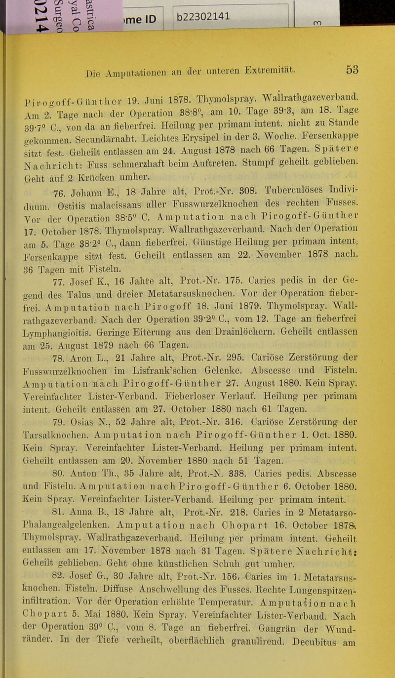 o P5 Die Amputationen an der unteren Extremität. 53 l>iro.voff-Günther 19. Juni 1878. Tliymolspray. Wallratligazeverband. Am 2? Tage nach der Operation 88-8«, am 10. Tage 39-3, am 18. Tage 39-7» C, von da an fieberfrei. Heilung per primam inteut. nicht zu Stande gekommen. Secundärnaht. Leichtes Erysipel in der 3. Woche. Fersenkaj.pe sitzt fest. Geheilt entlassen am 24. August 1878 nach 66 Tagen. Spätere Nachricht: Fuss schmerzhaft heim Auftreten. Stumpf geheilt geblieben. Geht auf 2 Krücken umher. 76. Johann E., 18 Jahre alt, Prot.-Nr. 808. Tuberculöses Indivi- duum. Ostitis malacissans aller Fusswurzelknochen des rechten Fusses. Vor der Operation 38-5 C. Amputation nach Pirogof f-G ünther 17. October 1878. Thymolspray. Wallratligazeverband. Nach der Operation am 5. Tage 38-2<' C, dann fieberfrei. Günstige Heilung per primam intent. Fersenkappe sitzt fest. Geheilt entlassen am 22. November 1878 nach. 36 Tagen mit Fisteln. 77. Josef K., 16 Jahi-e alt, Prot.-Nr. 175. Caries pedis in der Ge- gend des Talus und dreier Metatarsusknochen. Vor der Operation fieber- frei. Amputation nach Pirogoff 18. Juni 1879. Thymolspray. Wall- ratligazeverband. Nach der Operation 39-2'> C, vom 12. Tage an fieberfrei Lymphangioitis. Geringe Eiterung aus den Drainlöchern. Geheilt entlassen am 25. August 1879 nach 66 Tagen. 78. Aron L., 21 Jahre alt, Prot.-Nr. 295. Cariöse Zerstörung der Fusswurzelknochen im Lisfrank'schen Gelenke. Abscesse und Fisteln. Amputation nach Pirogoff-Günther 27. August 1880. Kein Spray. Vereinfachter Lister-Verband. Fieberloser Verlauf. Heilung per primam inteilt. Gelieilt entlassen am 27. October 1880 nach 61 Tagen. 79. Osias N., 52 Jahre alt, Prot.-Nr. 316. Cariöse Zerstörung der Taisalknochen. Amputation nach Pirogoff-Günther 1. Oct. 1880. Kein Spray. Vereinfachter Lister-Verband. Heilung per primam intent. Geheilt entlassen am 20. November 1880 nach 51 Tagen. 80. Anton Th., 35 Jahre alt, Prot.-N. 338. Caries pedis. Abscesse und Fisteln. Amputation nach Piro goff - G ünth er 6. October 1880. Kein Spray. Vereinfachter Lister-Verband. Heilung per primam intent. 81. Anna B., 18 Jahre alt, Pröt.-Nr. 218. Caries in 2 Metatarso- Phalangealgelenken. Amput atiou nach Chopart 16. October 187a Tliymolspray. Wallrathgazeverband. Heilung per primam intent. Geheilt entlassen am 17. November 1878 nach 31 Tagen. Spätere Nachricht: Geheilt geblieben. Geht ohne künstlichen Schuh gut Timher. 82. Josef G., 30 Jahre alt, Prot.-Nr. 156. Caries im 1. Metatarsus- knochen. Fisteln. Diffuse Anschwellung des Fusses. Rechte Lungenspitzen- Infiltration. Vor der Operation erhöhte Temperatur. Amputation nac h Chopart 5. Mai 1880. Kein Spray. Vereinfachter Lister-Verband. Nach der Operation 39° a, vom 8. Tage an fieberfrei. Gangrän der Wund- ränder. In der Tiefe verheilt, oberflächlich granulirend. Decubitus am